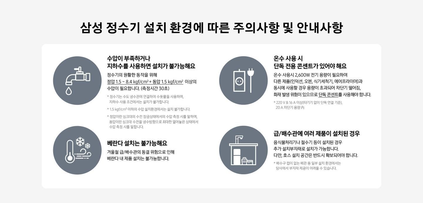 수압이 부족하거나 지하수를 사용하면 설치가 불가능해요. 온수 사용 시 단독 전용 콘센트가 있어야 해요. 베란다 설치는 불가능해요. 급/배수관에 여러 제품이 설치된 경우 추가 설치부자재로 설치가 가능합니다. 다만, 호스 설치 공간은 반드시 확보되어야 합니다.