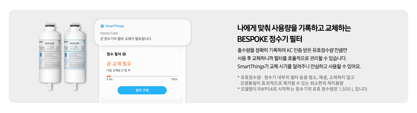 나에게 맞춰 사용량을 기록하고 교체하는 BESPOKE 정수기 필터, 출수량을 정확히 기록하여 KC 인증 받은 유효정수량 만큼만 사용 후 교체하니까 필터를 효율적으로 관리할 수 있습니다. SmartThings가 교체 시기를 알려주니 안심하고 사용할 수 있어요. 좌측에 정수기 필터 이미지와 SmartThings 앱 필터 교체 화면이 나와있습니다.