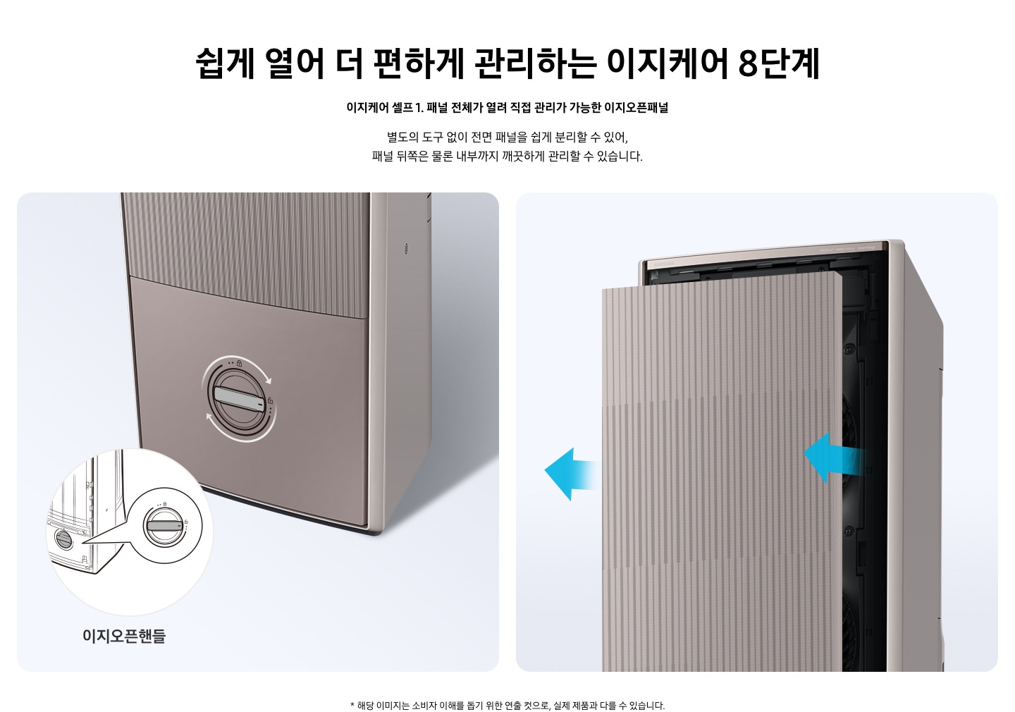 쉽게 열어 더 편하게 관리하는 이지케어 8단계 이지케어 셀프1 패널 전체가 열려 직접 관리가 가능한 이지오픈패널 별도의 도구 없이 전면 패널을 쉽게 분리할 수 있어, 패널 뒤쪽은 물론 내부까지 깨끗하게 관리할 수 있습니다. 설명이 보여집니다.  왼쪽은 에어컨의 하단부 오른쪽은 에어컨의 상단부가 보여지며 왼쪽 하단부는 아래 잠금을 시계방향으로 해지 하는 그림이 보여지며, 오른쪽엔  에어컨 정면 패널 전체가 쉽게 열리는 이미지와 화살표가 앞으로 향해있는 모습이 보여집니다.  * 해당 이미지는 소비자 이해를 돕기 위한 연출 컷으로, 실제 제품과 다를 수 있습니다. 
