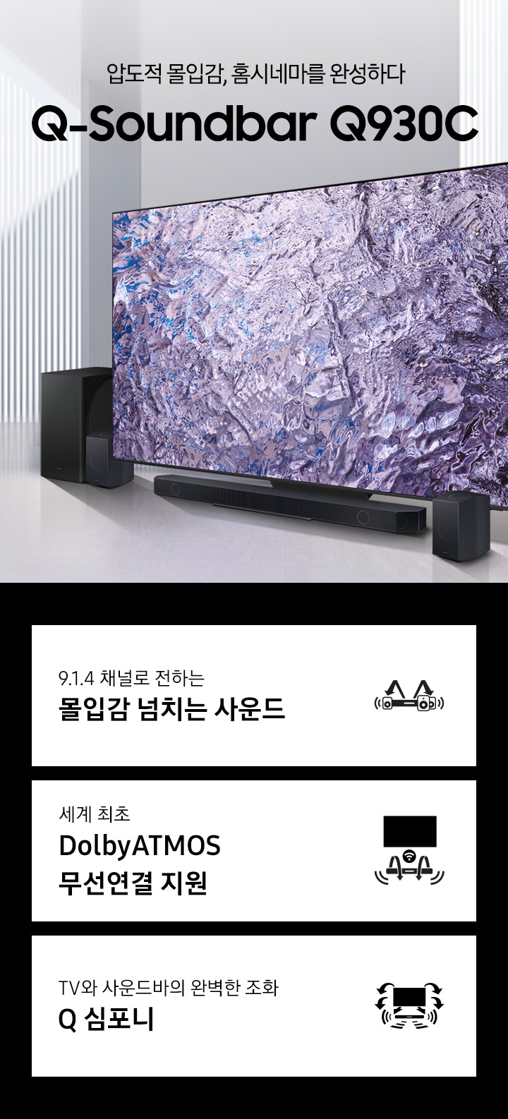 압도적 몰입감, 홈시네마를 완성하다 Q930C KV입니다. TV하단에 사운드바가 놓여있습니다. TV 화면에는 푸른색 화려한 온스크린이 보입니다. 하단 3 POD 에는 9.1.4 채널로 전하는 몰입감 넘치는 사운드 문구와 사운드바, 우퍼에서 나오는 음파를 형상화 한 아이콘, 세계최초 무선 Dolbt ATMOS, DTS:X 문구와 TV와 사운드바가 결합되어 공간을 채우는 사운드를 표현한 아이콘, TV와 사운드바의 완벽한 조화 Q 심포니 문구와 TV와 하단 사운드바에서 나오는 음파를 표현한 아이콘이 있습니다.