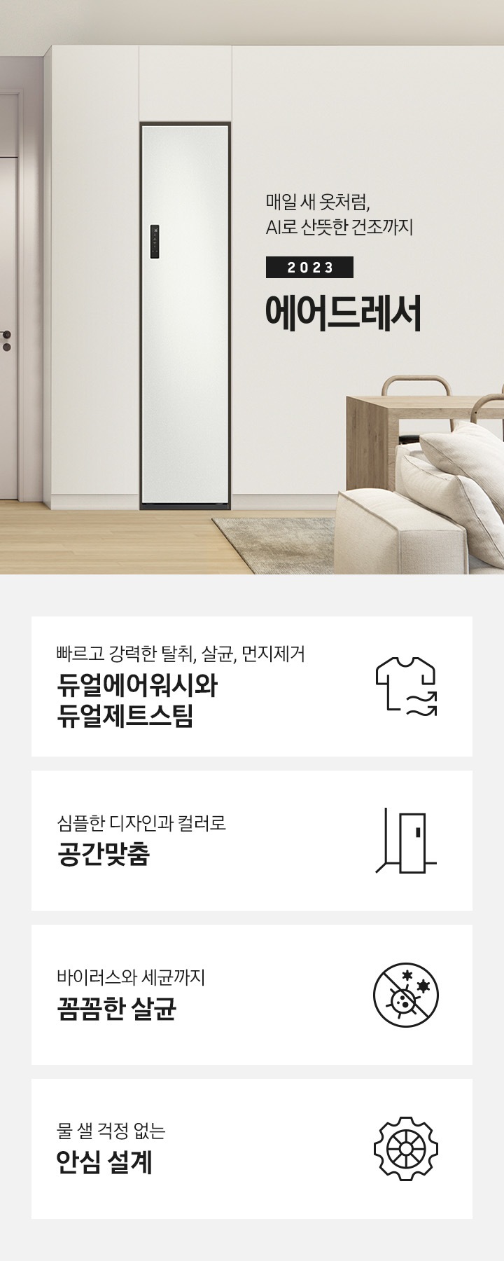 넓어보이는 거의에 에어드레서 있습니다. 죄측에는 안방 문이 있습니다. 문 옆에는 식탁 의자 2개도 있스비다. 우측에는 다인용 식탁 큰거 하나있고 앞에는 소파있습니다. AI로 산뜻한 건조까지 2023 NEW BESPOKE 에어드레서 KEY POINT 4개가 아래와 같이 보여집니다. 빠르고 강력한 탈취, 살균, 먼지제거 듀얼에어워시와 듀얼제트스팀 심플한 디자인과 컬러로 공간 맞춤 바이러스와 세균까지 꼼꼼한 살균 물 샐 걱정 없는 안심 설계