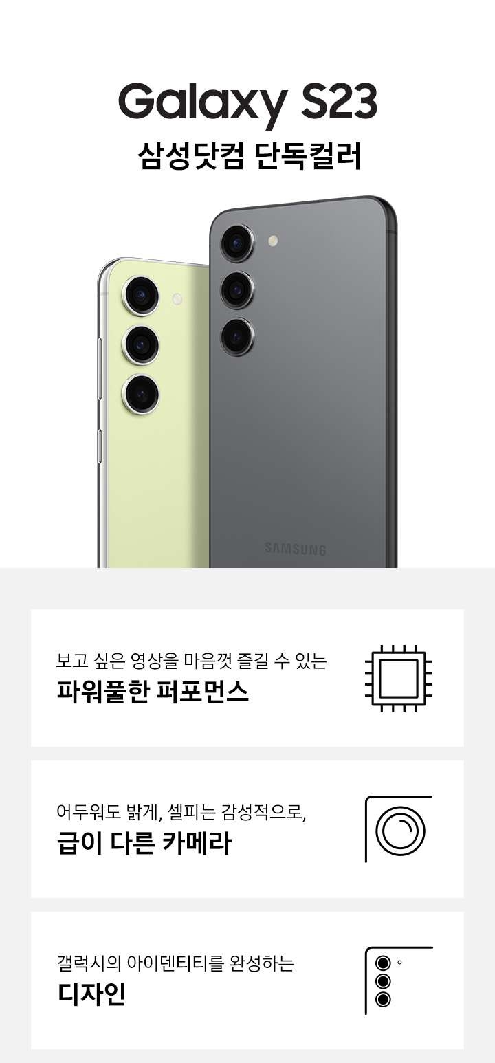 갤럭시 S23 삼성닷컴 단독컬러인 그라파이트 컬러와 라임 컬러의 뒷면이 맞대어 보이고 있습니다. 이미지 아래 3POD로 보고 싶은 영상을 마음껏 즐길 수 있는 파워풀한 퍼포먼스와 아이콘, 어두워도 밝게, 셀피는 감성적으로 급이 다른 카메라와 달모양 아이콘, 갤럭시의 아이덴티티를 완성하는 디자인과 편집 아이콘이 있습니다.