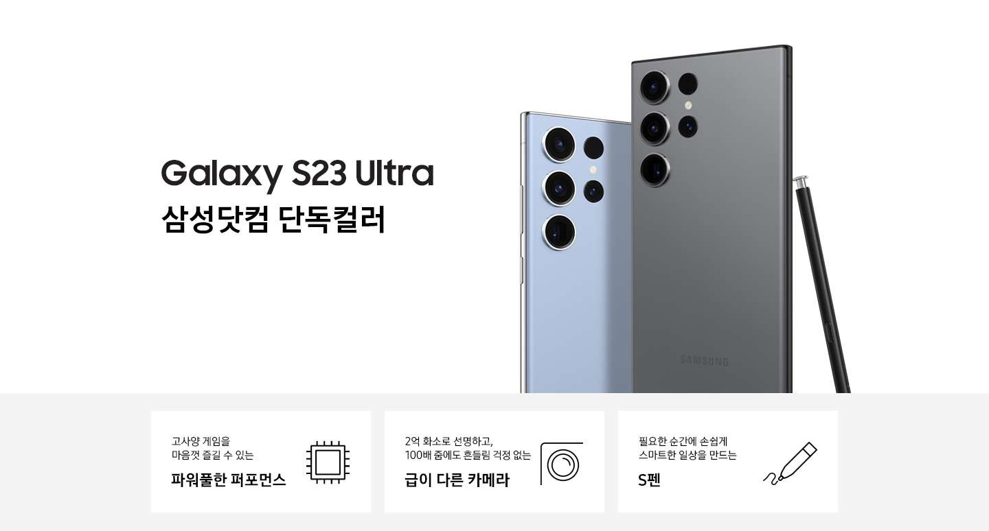 갤럭시 S23 Ultra 삼성닷컴 단독컬러인 스카이블루 컬러와 그라파이트 컬러의 뒷면이 맞대어있고, 그라파이트 컬러의 펜이 기대어 있습니다. 이미지 아래 3POD로 고사양 게임을 마음껏 즐길 수 있는 파워풀한 퍼포먼스와 아이콘, 2억만 화소로 선명하고, 100배 줌에도 흔들림 걱정 없는 급이 다른 카메라와 아이콘, 필요한 순간에 손쉽게 스마트한 일상을 만드는 S펜과 편집 아이콘이 있습니다.