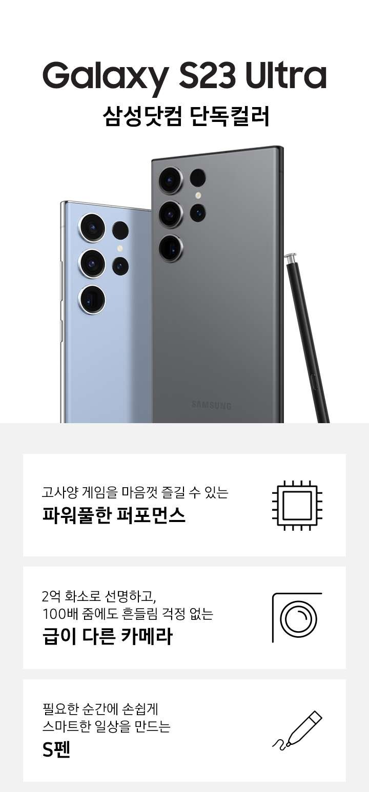 갤럭시 S23 Ultra 삼성닷컴 단독컬러인 스카이블루 컬러와 그라파이트 컬러의 뒷면이 맞대어있고, 그라파이트 컬러의 펜이 기대어 있습니다. 이미지 아래 3POD로 고사양 게임을 마음껏 즐길 수 있는 파워풀한 퍼포먼스와 아이콘, 2억만 화소로 선명하고, 100배 줌에도 흔들림 걱정 없는 급이 다른 카메라와 아이콘, 필요한 순간에 손쉽게 스마트한 일상을 만드는 S펜과 편집 아이콘이 있습니다.