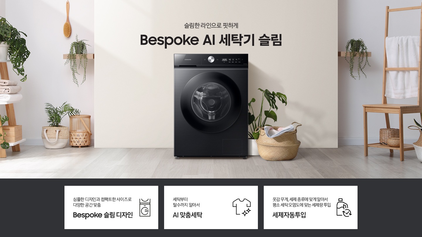 슬림한 라인으로 핏하게 Bespoke AI 세탁기 슬림. 아이보리색 벽면에 Bespoke AI 세탁기 슬림 모델이 설치되어 있습니다. 세탁기 우측으로는 화분과 라단 바구니 안에 빨랫감이 들어있습니다. 벽면 좌/우측으로 우드톤의 오브제들과 각종 화분, 라탄 바구니들이 장식되어 있는 연출된 이미지로 인테리어컷 우측 하단에는 디지털 인버터 모터 무상수리 평생보증 로고가 나와있습니다. 인테리어컷 하단에는 Bespoke AI 세탁기 슬림 모델의 3가지 특장점이 아이콘과 함께 나와있습니다. 심플한 디자인과 컴팩트한 사이즈로 다양한 공간맞춤 Bespoke 슬림 디자인 문구와 아이콘, 세탁부터 탈수까지 알아서 AI 맞춤세탁 문구와 아이콘, 옷감 무게, 세제 종류에 맞게 알아서 평소 세탁 오염도에 맞는 세제량 투입 AI 세제자동투입 문구와 아이콘.