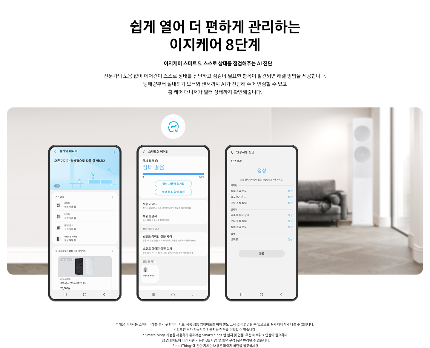 쉽게 열어 더 편하게 관리하는 이지케어 8단계 이지케어 스마트 5 스스로 상태를 점검해주는 AI 진단 전문가의 도움 없이 에어컨이 스스로 상태를 진단하고 점검이 필요한 항목이 발견되면 해결 방법을 제공합니다. 냉매량부터 실내외기 모터와 센서까지 AI가 진단해 주어 안심할 수 있고 홈 케어 매니저가 필터 상태까지 확인해줍니다. 설명이 보여집니다. 휴대폰 화면이 3개 등장해 있고 그 안에 SmartThings 앱의 UI가 보여지고 있다. AI진단이 가능한 화면이 있으며 현재 위치한 내부의 상태를 알려주고 있다. 하단에 참고 사항 1. 해당 이미지는 소비자 이해를 돕기 위한 이미지로, 제품 성능 업데이트를 위해 별도 고지 없이 변경될 수 있으므로 실제 이미지와 다를 수 있습니다. 2. 리모컨 부가 기능키로 인공지능 진단을 수행할 수 있습니다. 3. SmartThings 기능을 사용하기 위해서는 SmartThings 앱 설치 및 연동, 무선 네트워크 연결이 필요하며  앱 업데이트에 따라 지원 가능한 OS 사양, 앱 화면 구성 등은 변경될 수 있습니다. SmartThings에 관한 자세한 내용은 페이지 하단을 참고하세요.