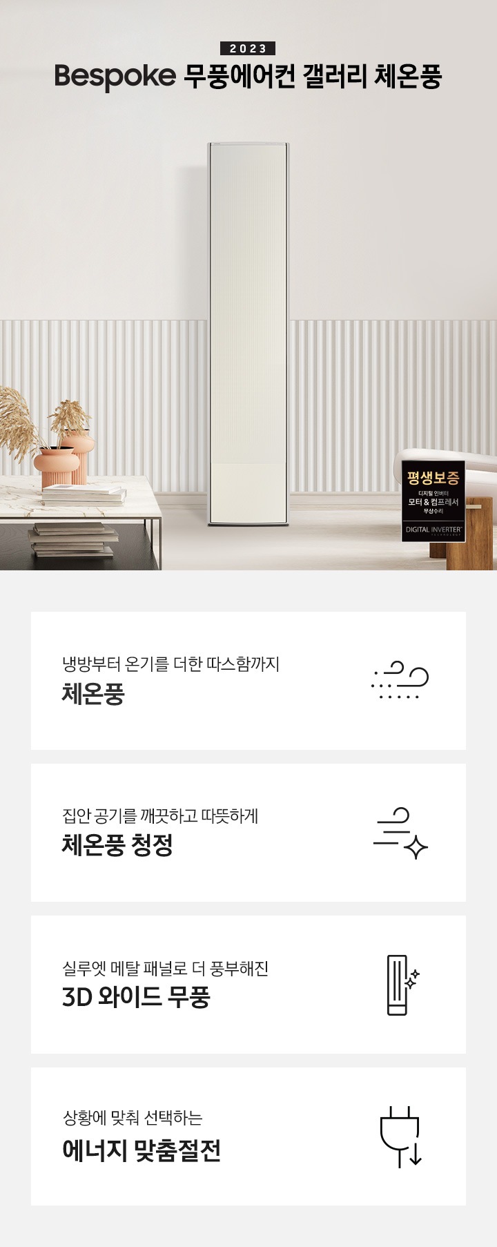 밝은 베이지톤의 거실 공간에 좌측상단엔 2023new bespoke 무풍에어컨 갤러리 체온풍 문구가 보여지며 하단엔 베이지톤의 라운드형 쇼파가 우측을 바라보며 있고 쇼파앞엔 대리석 상판이 놓여진 탁자가 보여집니다. 탁자 위 아래로 책들이 놓여져 있고 탁자위엔 황토색의 화병이 있으며 화병안에는 억세가 보여집니다. 우측에 무풍갤러리 체온풍 에어컨이 보여지고 그 옆에 실루엣과 베이지톤의 커튼이 쳐져있는 창이 보이며, 창 앞에는 좌측을 보고있는 일인용 의자 2개가 보여지며, 우측하단에 평생보증 모터 &컴프레서 품질보증 마크가 보여집니다. 하단 4개의 키포인드가 있으며 좌측부터 1. 냉방부터 온기를 더한 따스함까지 체온풍 문구와 바람 모양의 아이콘이 함께 보여집니다. 2. 집안 공기를 깨끗하고 따뜻하게 체온풍 청정 문구와 빠르게 흘러가는 듯한 모양의 아이콘이 함께 보여집니다. 3. 실루엣 메탈 패널로 더 풍부해진 3D 와이트 무풍 문구와 무풍갤러리 에어컨아이콘이 함께 보여집니다. 4. 상왕에 맞춰 선택하는 에너지 맞춤 절전 문구와 플러그와 풀잎 아이콘이 함께 보여집니다. 