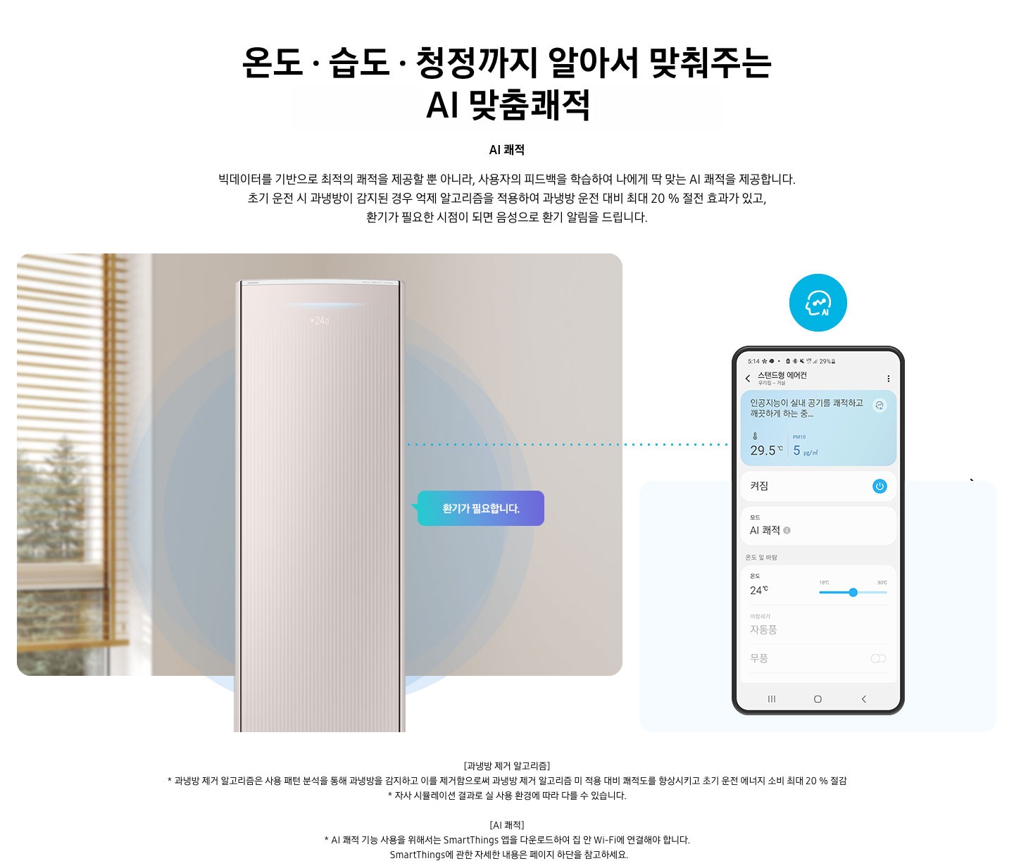 온도 • 습도 • 청정까지 알아서 맞춰주는 BESPOKE AI 맞춤쾌적 AI 쾌적 빅데이터를 기반으로 최적의 쾌적을 제공할 뿐 아니라, 사용자의 피드백을 학습하여 나에게 딱 맞는 AI 쾌적을 제공합니다. 설명이 보여지며 초기 운전 시 과냉방이 감지된 경우 억제 알고리즘을 적용하여 과냉방 운전 대비 최대 20% 절전 효과가 있고, 환기가 필요한 시점이 되면 음성으로 환기 알림을 드립니다. AI 쾌적 기능에 대해 보여주고 있습니다. 좌측에 무풍클래식 에어컨 정면컷과 환기가 필요합니다 말풍선이 보이며, 우측에 디바이스 내 UI 화면이 보여집니다. 화면엔 스탠드형 에어컨 화면이 보여지며 인공지능이 실내 공기를 쾌적하고 깨끗하게 하는중 문구가 보여집니다. 하단 참고 사항 [과냉방 제거 알고리즘] 1. 과냉방 제거 알고리즘은 사용 패턴 분석을 통해 과냉방을 감지하고 이를 제거함으로써 과냉방 제거 알고리즘 미 적용 대비 쾌적도를 향상시키고 초기 운전 에너지 소비 최대 20 % 절감 2. 자사 시뮬레이션 결과로 실 사용 환경에 따라 다를 수 있습니다. 3. 시험조건 : 외기 32 ℃, 당사 주택환경 실험실 116.6 ㎡ 설치 4. 실험방법 : 과냉방 억제 알고리즘 적용 유/무에 따른 초기 운전 적산 소비전력 비교 (냉방 운전 : 초기설정 22 ℃, 25분 경과 후 설정온도 26 ℃로 변경) [AI 쾌적]1. AI 쾌적 기능 사용을 위해서는 SmartThings 앱을 다운로드하여 집 안 Wi-Fi에 연결해야 합니다.   SmartThings에 관한 자세한 내용은 페이지 하단을 참고하세요.