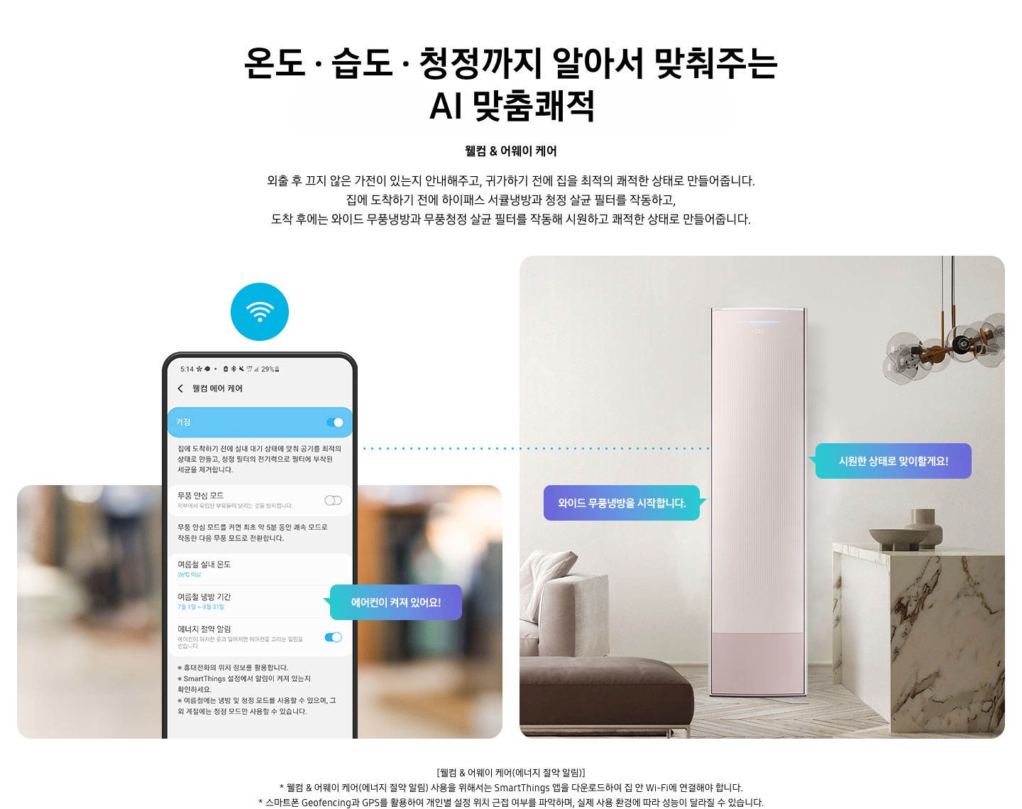 온도 • 습도 • 청정까지 알아서 맞춰주는 BESPOKE AI 맞춤쾌적 웰컴 & 어웨이 케어 외출 후 끄지 않은 가전이 있는지 안내해주고, 귀가하기 전에 집을 최적의 쾌적한 상태로 만들어줍니다. 집에 도착하기 전에 하이패스 회오리 냉방을 작동하고, 도착 후에는 무풍냉방과 무풍청정 살균 필터를 작동해 시원하고 쾌적한 상태로 만들어줍니다. 설명이 보여집니다. 웰컴 & 어웨이 기능에 대해 보여주고 있습니다. 좌측 휴대폰에 웨컴 에어 케어 기능을 사용할 수 있는 디바이스 ui가 보여지며 디바이스에 켜짐이 활성화 되있어 디바이스 우측에 에어컨이 켜져 있어요 라는 말풍선이 보여집니다. 우측엔 거실과 주방 사이 에어컨이 작동하고 있는 모습이 보여지며, 시원한 상태로 맞이할게요!, 와이드 무풍냉방을 시작합니다. 말풍선이 보여집니다. 하단 참고 사항 [웰컴 & 어웨이 케어(에너지 절약 알림)] 1. 웰컴 & 어웨이 케어(에너지 절약 알림) 사용을 위해서는 SmartThings 앱을 다운로드하여 집 안 Wi-Fi에 연결해야 합니다. 2. 스마트폰 Geofencing과 GPS를 활용하여 개인별 설정 위치 근접 여부를 파악하며, 실제 사용 환경에 따라 성능이 달라질 수 있습니다 