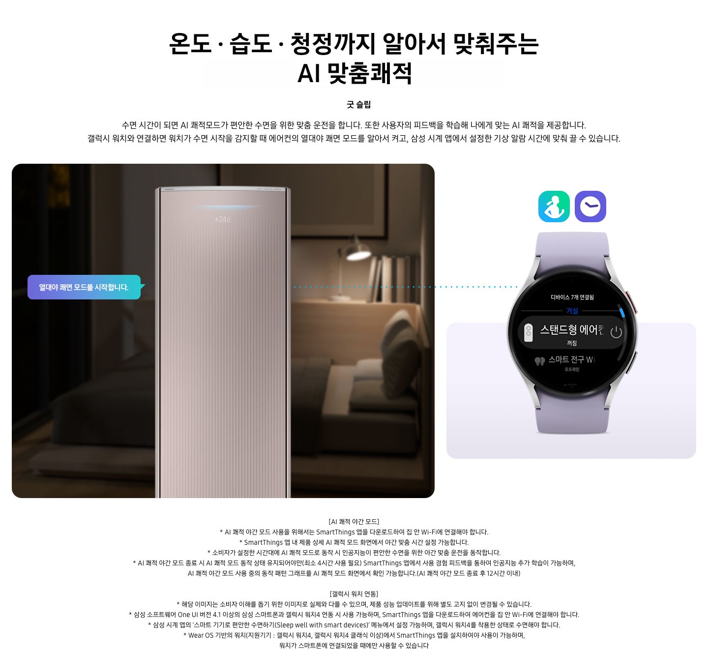 온도 • 습도 • 청정까지 알아서 맞춰주는 BESPOKE AI 맞춤쾌적 굿 슬립 수면 시간이 되면 AI 쾌적모드가 편안한 수면을 위한 맞춤 운전을 합니다. 또한 사용자의 피드백을 학습해 나에게 맞는 AI 쾌적을 제공합니다. 갤럭시 워치와 연결하면 워치가 수면 시작을 감지할 때 에어컨의 열대야 쾌면 모드를 알아서 켜고, 삼성 시계 앱에서 설정한 기상 알람 시간에 맞춰 끌 수 있습니다. 설명이 보여지며 좌측엔 작동중인 에어컨 상단이 확대되어 보여지며, 열대야 쾌면 모드를 시작합니다 라는 말풍선이 보여집니다. 우측엔 갤럭시 워치 시계가 보여지며 화면엔 스탠드형 에어컨 꺼짐이 보여집니다. [AI 쾌적 야간 모드] 1. AI 쾌적 야간 모드 사용을 위해서는 SmartThings 앱을 다운로드하여 집 안 Wi-Fi에 연결해야 합니다. 2.  SmartThings 앱 내 제품 상세 AI 쾌적 모드 화면에서 야간 맞춤 시간 설정 가능합니다. 3. 소비자가 설정한 시간대에 AI 쾌적 모드로 동작 시 인공지능이 편안한 수면을 위한 야간 맞춤 운전을 동작합니다. 4. AI 쾌적 야간 모드 종료 시 AI 쾌적 모드 동작 상태 유지되어야만(최소 4시간 사용 필요) SmartThings 앱에서 사용 경험 피드백을 통하여 인공지능 추가 학습이 가능하며, AI 쾌적 야간 모드 사용 중의 동작 패턴 그래프를 AI 쾌적 모드 화면에서 확인 가능합니다.(AI 쾌적 야간 모드 종료 후 12시간 이내) [갤럭시 워치 연동] 1. 해당 이미지는 소비자 이해를 돕기 위한 이미지로 실제와 다를 수 있으며, 제품 성능 업데이트를 위해 별도 고지 없이 변경될 수 있습니다. 2. 삼성 소프트웨어 One UI 버전 4.1 이상의 삼성 스마트폰과 갤럭시 워치4 연동 시 사용 가능하며, SmartThings 앱을 다운로드하여 에어컨을 집 안 Wi-Fi에 연결해야 합니다. 3. 삼성 시계 앱의 ‘스마트 기기로 편안한 수면하기(Sleep well with smart devices)’ 메뉴에서 설정 가능하며, 갤럭시 워치4를 착용한 상태로 수면해야 합니다. 4. Wear OS 기반의 워치(지원기기 : 갤럭시 워치4, 갤럭시 워치4 클래식 이상)에서 SmartThings 앱을 설치하여야 사용이 가능하며, 워치가 스마트폰에 연결되었을 때에만 사용할 수 있습니다