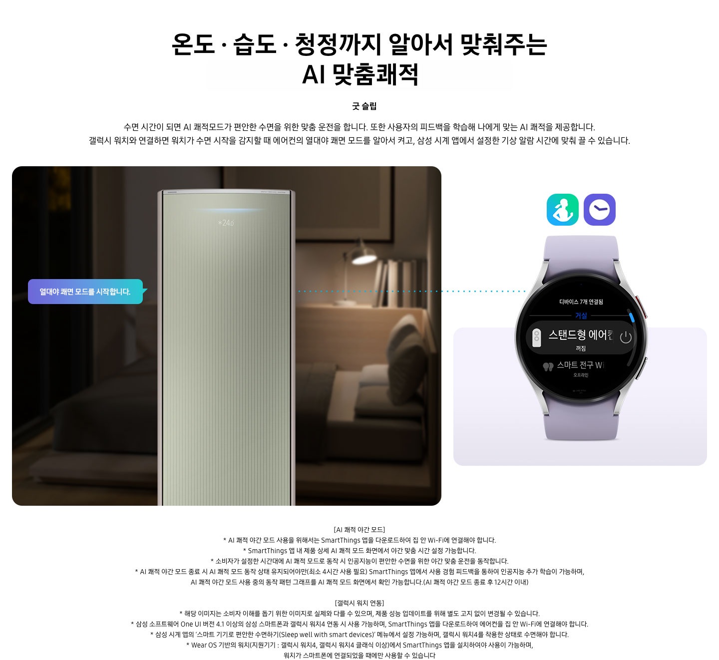 온도 • 습도 • 청정까지 알아서 맞춰주는 BESPOKE AI 맞춤쾌적 굿 슬립 수면 시간이 되면 AI 쾌적모드가 편안한 수면을 위한 맞춤 운전을 합니다. 또한 사용자의 피드백을 학습해 나에게 맞는 AI 쾌적을 제공합니다. 갤럭시 워치와 연결하면 워치가 수면 시작을 감지할 때 에어컨의 열대야 쾌면 모드를 알아서 켜고, 삼성 시계 앱에서 설정한 기상 알람 시간에 맞춰 끌 수 있습니다. 설명이 보여지며 좌측엔 작동중인 에어컨 상단이 확대되어 보여지며, 열대야 쾌면 모드를 시작합니다 라는 말풍선이 보여집니다. 우측엔 갤럭시 워치 시계가 보여지며 화면엔 스탠드형 에어컨 꺼짐이 보여집니다. [AI 쾌적 야간 모드] 1. AI 쾌적 야간 모드 사용을 위해서는 SmartThings 앱을 다운로드하여 집 안 Wi-Fi에 연결해야 합니다. 2.  SmartThings 앱 내 제품 상세 AI 쾌적 모드 화면에서 야간 맞춤 시간 설정 가능합니다. 3. 소비자가 설정한 시간대에 AI 쾌적 모드로 동작 시 인공지능이 편안한 수면을 위한 야간 맞춤 운전을 동작합니다. 4. AI 쾌적 야간 모드 종료 시 AI 쾌적 모드 동작 상태 유지되어야만(최소 4시간 사용 필요) SmartThings 앱에서 사용 경험 피드백을 통하여 인공지능 추가 학습이 가능하며, AI 쾌적 야간 모드 사용 중의 동작 패턴 그래프를 AI 쾌적 모드 화면에서 확인 가능합니다.(AI 쾌적 야간 모드 종료 후 12시간 이내) [갤럭시 워치 연동] 1. 해당 이미지는 소비자 이해를 돕기 위한 이미지로 실제와 다를 수 있으며, 제품 성능 업데이트를 위해 별도 고지 없이 변경될 수 있습니다. 2. 삼성 소프트웨어 One UI 버전 4.1 이상의 삼성 스마트폰과 갤럭시 워치4 연동 시 사용 가능하며, SmartThings 앱을 다운로드하여 에어컨을 집 안 Wi-Fi에 연결해야 합니다. 3. 삼성 시계 앱의 ‘스마트 기기로 편안한 수면하기(Sleep well with smart devices)’ 메뉴에서 설정 가능하며, 갤럭시 워치4를 착용한 상태로 수면해야 합니다. 4. Wear OS 기반의 워치(지원기기 : 갤럭시 워치4, 갤럭시 워치4 클래식 이상)에서 SmartThings 앱을 설치하여야 사용이 가능하며, 워치가 스마트폰에 연결되었을 때에만 사용할 수 있습니다
