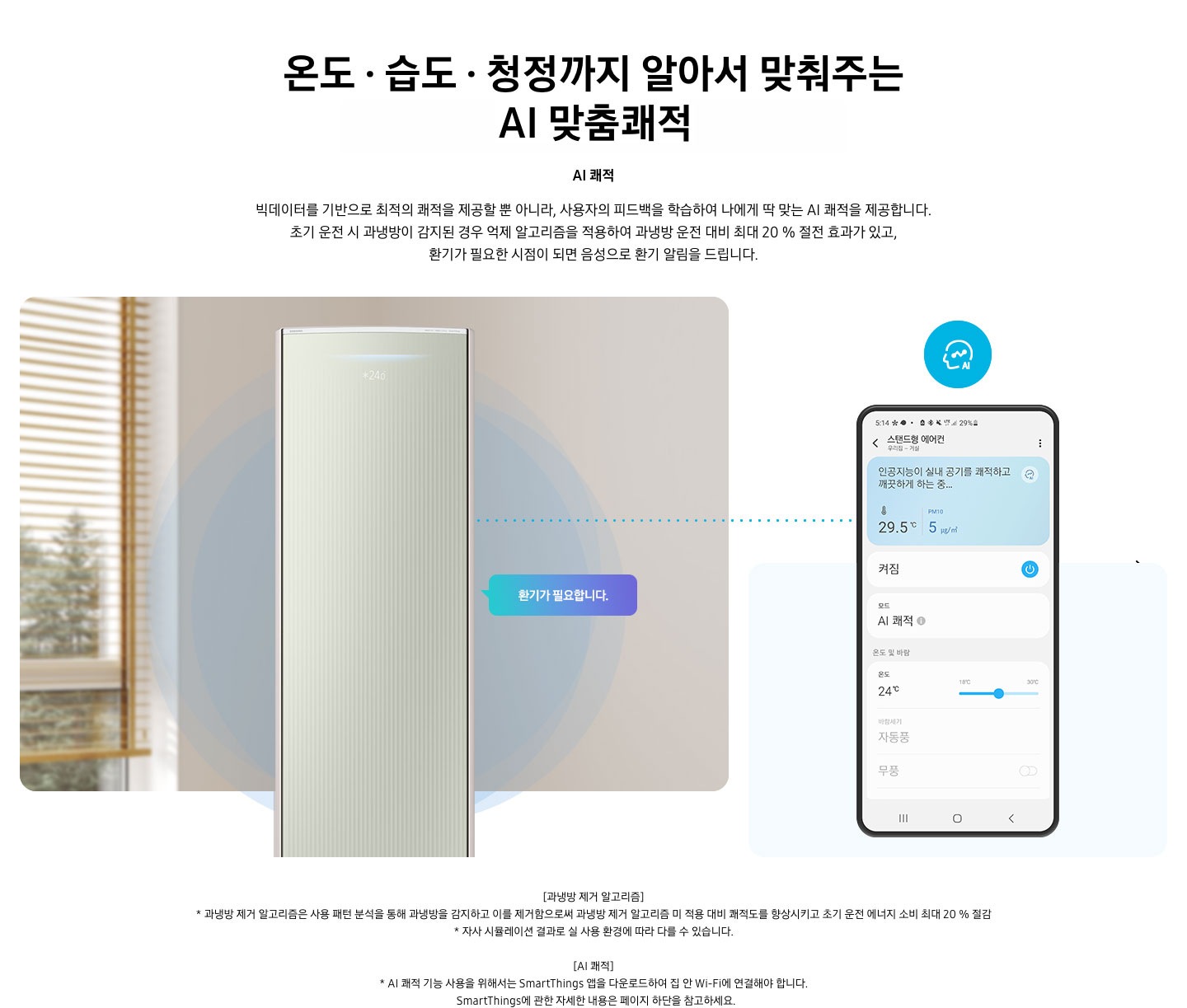 온도 • 습도 • 청정까지 알아서 맞춰주는 BESPOKE AI 맞춤쾌적 AI 쾌적 빅데이터를 기반으로 최적의 쾌적을 제공할 뿐 아니라, 사용자의 피드백을 학습하여 나에게 딱 맞는 AI 쾌적을 제공합니다. 설명이 보여지며 초기 운전 시 과냉방이 감지된 경우 억제 알고리즘을 적용하여 과냉방 운전 대비 최대 20% 절전 효과가 있고, 환기가 필요한 시점이 되면 음성으로 환기 알림을 드립니다. AI 쾌적 기능에 대해 보여주고 있습니다. 좌측에 무풍클래식 에어컨 정면컷과 환기가 필요합니다 말풍선이 보이며, 우측에 디바이스 내 UI 화면이 보여집니다. 화면엔 스탠드형 에어컨 화면이 보여지며 인공지능이 실내 공기를 쾌적하고 깨끗하게 하는중 문구가 보여집니다. 하단 참고 사항 [과냉방 제거 알고리즘] 1. 과냉방 제거 알고리즘은 사용 패턴 분석을 통해 과냉방을 감지하고 이를 제거함으로써 과냉방 제거 알고리즘 미 적용 대비 쾌적도를 향상시키고 초기 운전 에너지 소비 최대 20 % 절감 2. 자사 시뮬레이션 결과로 실 사용 환경에 따라 다를 수 있습니다. 3. 시험조건 : 외기 32 ℃, 당사 주택환경 실험실 116.6 ㎡ 설치 4. 실험방법 : 과냉방 억제 알고리즘 적용 유/무에 따른 초기 운전 적산 소비전력 비교 (냉방 운전 : 초기설정 22 ℃, 25분 경과 후 설정온도 26 ℃로 변경) [AI 쾌적]1. AI 쾌적 기능 사용을 위해서는 SmartThings 앱을 다운로드하여 집 안 Wi-Fi에 연결해야 합니다.   SmartThings에 관한 자세한 내용은 페이지 하단을 참고하세요.
