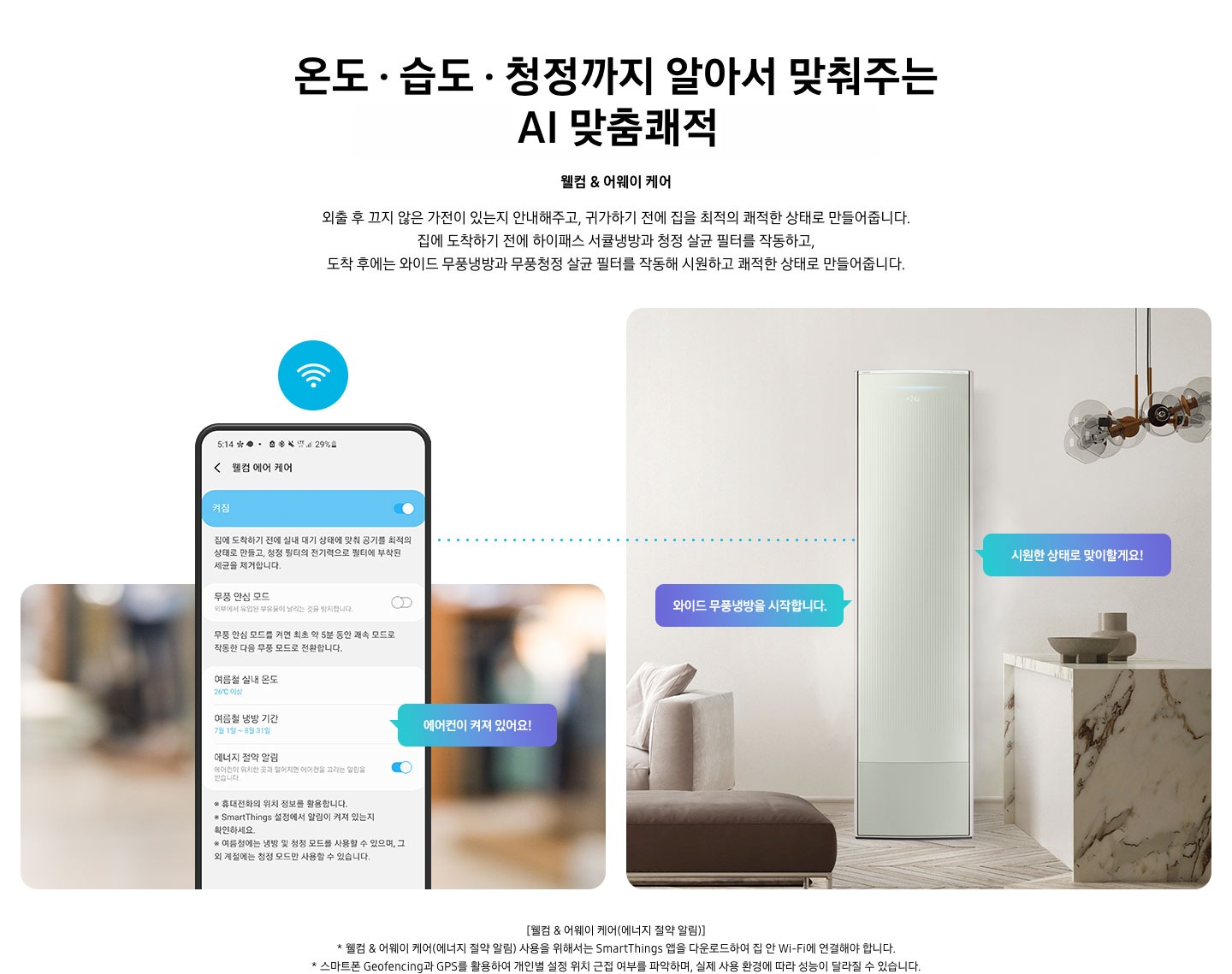 온도 • 습도 • 청정까지 알아서 맞춰주는 BESPOKE AI 맞춤쾌적 웰컴 & 어웨이 케어 외출 후 끄지 않은 가전이 있는지 안내해주고, 귀가하기 전에 집을 최적의 쾌적한 상태로 만들어줍니다. 집에 도착하기 전에 하이패스 회오리 냉방을 작동하고, 도착 후에는 무풍냉방과 무풍청정 살균 필터를 작동해 시원하고 쾌적한 상태로 만들어줍니다. 설명이 보여집니다. 웰컴 & 어웨이 기능에 대해 보여주고 있습니다. 좌측 휴대폰에 웨컴 에어 케어 기능을 사용할 수 있는 디바이스 ui가 보여지며 디바이스에 켜짐이 활성화 되있어 디바이스 우측에 에어컨이 켜져 있어요 라는 말풍선이 보여집니다. 우측엔 거실과 주방 사이 에어컨이 작동하고 있는 모습이 보여지며, 시원한 상태로 맞이할게요!, 와이드 무풍냉방을 시작합니다. 말풍선이 보여집니다. 하단 참고 사항 [웰컴 & 어웨이 케어(에너지 절약 알림)] 1. 웰컴 & 어웨이 케어(에너지 절약 알림) 사용을 위해서는 SmartThings 앱을 다운로드하여 집 안 Wi-Fi에 연결해야 합니다. 2. 스마트폰 Geofencing과 GPS를 활용하여 개인별 설정 위치 근접 여부를 파악하며, 실제 사용 환경에 따라 성능이 달라질 수 있습니다 