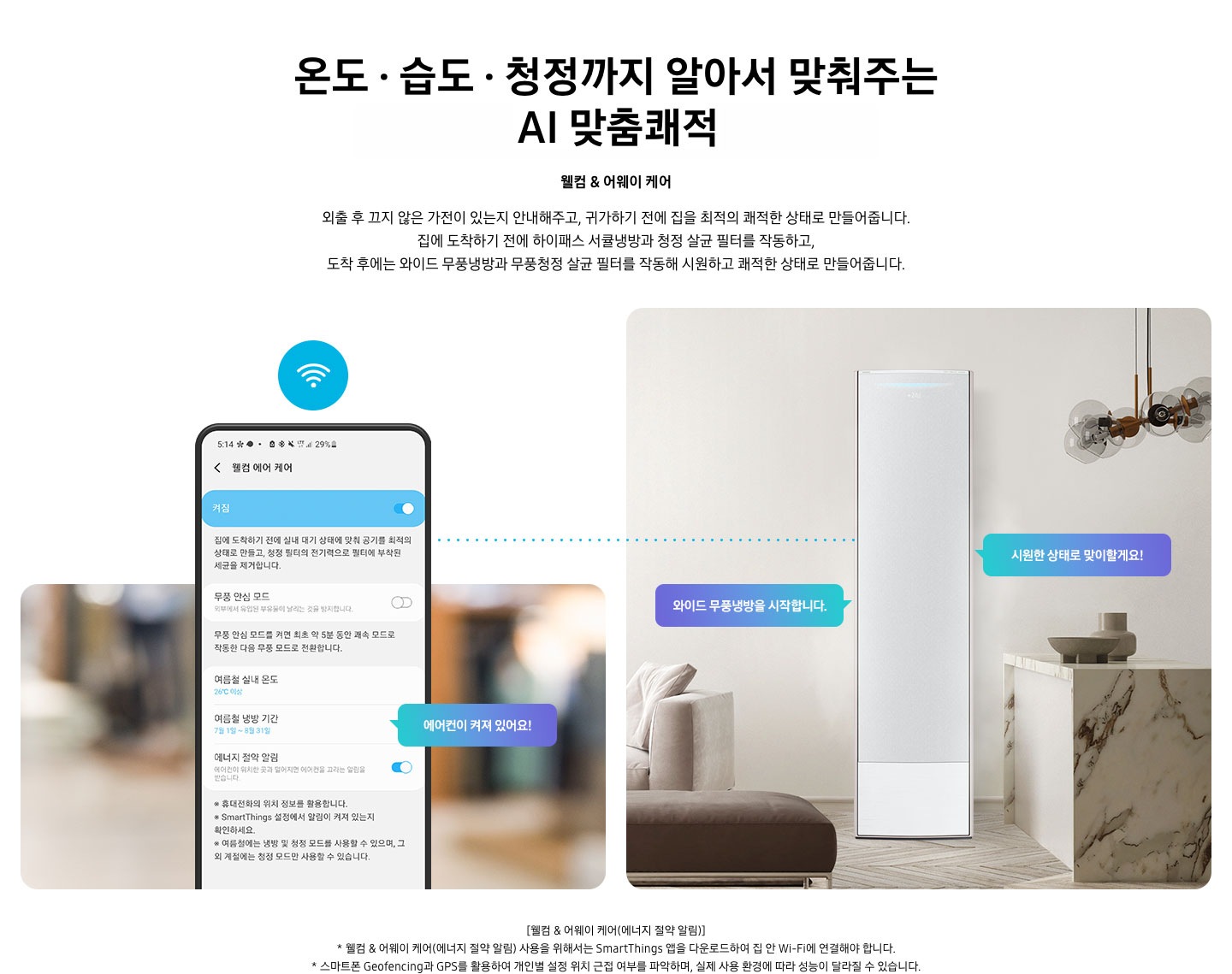온도 • 습도 •청정까지 알아서 맞춰주는 BESPOKE AI 맞춤쾌적 웰컴 & 어웨이 케어 외출 후 끄지 않은 가전이 있는지 안내해주고, 귀가하기 전에 집을 최적의 쾌적한 상태로 만들어줍니다. 집에 도착하기 전에 하이패스 회오리 냉방을 작동하고, 도착 후에는 무풍냉방과 무풍청정 살균 필터를 작동해 시원하고 쾌적한 상태로 만들어줍니다. 설명이 보여집니다. 웰컴 & 어웨이 기능에 대해 보여주고 있습니다. 좌측 휴대폰에 웨컴 에어 케어 기능을 사용할 수 있는 디바이스 ui가 보여지며 디바이스에 켜짐이 활성화 되있어 디바이스 우측에 에어컨이 켜져 있어요 라는 말풍선이 보여집니다. 우측엔 거실과 주방 사이 에어컨이 작동하고 있는 모습이 보여지며, 시원한 상태로 맞이할게요!, 와이드 무풍냉방을 시작합니다. 말풍선이 보여집니다. 하단 참고 사항 [웰컴 & 어웨이 케어(에너지 절약 알림)] 1. 웰컴 & 어웨이 케어(에너지 절약 알림) 사용을 위해서는 SmartThings 앱을 다운로드하여 집 안 Wi-Fi에 연결해야 합니다. 2. 스마트폰 Geofencing과 GPS를 활용하여 개인별 설정 위치 근접 여부를 파악하며, 실제 사용 환경에 따라 성능이 달라질 수 있습니다 