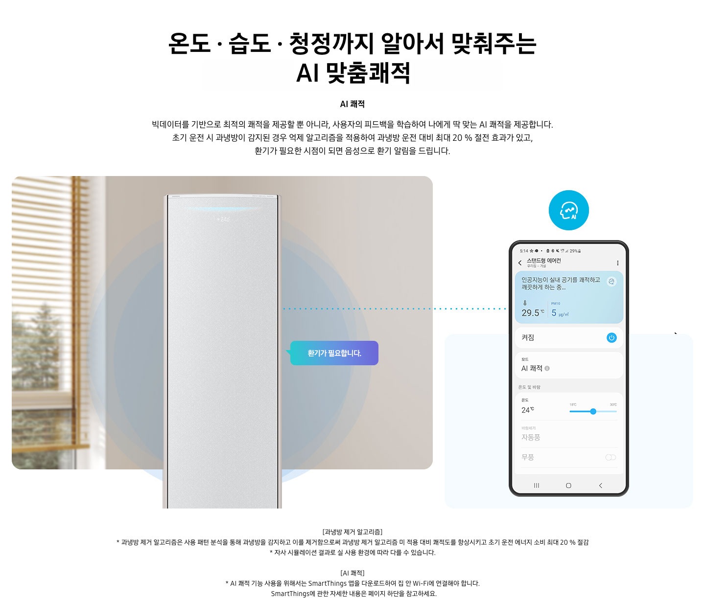 온도 • 습도 •청정까지 알아서 맞춰주는 BESPOKE AI 맞춤쾌적 AI 쾌적 빅데이터를 기반으로 최적의 쾌적을 제공할 뿐 아니라, 사용자의 피드백을 학습하여 나에게 딱 맞는 AI 쾌적을 제공합니다. 설명이 보여지며 초기 운전 시 과냉방이 감지된 경우 억제 알고리즘을 적용하여 과냉방 운전 대비 최대 20% 절전 효과가 있고, 환기가 필요한 시점이 되면 음성으로 환기 알림을 드립니다. AI 쾌적 기능에 대해 보여주고 있습니다. 좌측에 무풍클래식 에어컨 정면컷과 환기가 필요합니다 말풍선이 보이며, 우측에 디바이스 내 UI 화면이 보여집니다. 화면엔 스탠드형 에어컨 화면이 보여지며 인공지능이 실내 공기를 쾌적하고 깨끗하게 하는중 문구가 보여집니다. 하단 참고 사항 [과냉방 제거 알고리즘] 1. 과냉방 제거 알고리즘은 사용 패턴 분석을 통해 과냉방을 감지하고 이를 제거함으로써 과냉방 제거 알고리즘 미 적용 대비 쾌적도를 향상시키고 초기 운전 에너지 소비 최대 20 % 절감 2. 자사 시뮬레이션 결과로 실 사용 환경에 따라 다를 수 있습니다. 3. 시험조건 : 외기 32 ℃, 당사 주택환경 실험실 116.6 ㎡ 설치 4. 실험방법 : 과냉방 억제 알고리즘 적용 유/무에 따른 초기 운전 적산 소비전력 비교 (냉방 운전 : 초기설정 22 ℃, 25분 경과 후 설정온도 26 ℃로 변경) [AI 쾌적]1. AI 쾌적 기능 사용을 위해서는 SmartThings 앱을 다운로드하여 집 안 Wi-Fi에 연결해야 합니다.   SmartThings에 관한 자세한 내용은 페이지 하단을 참고하세요.