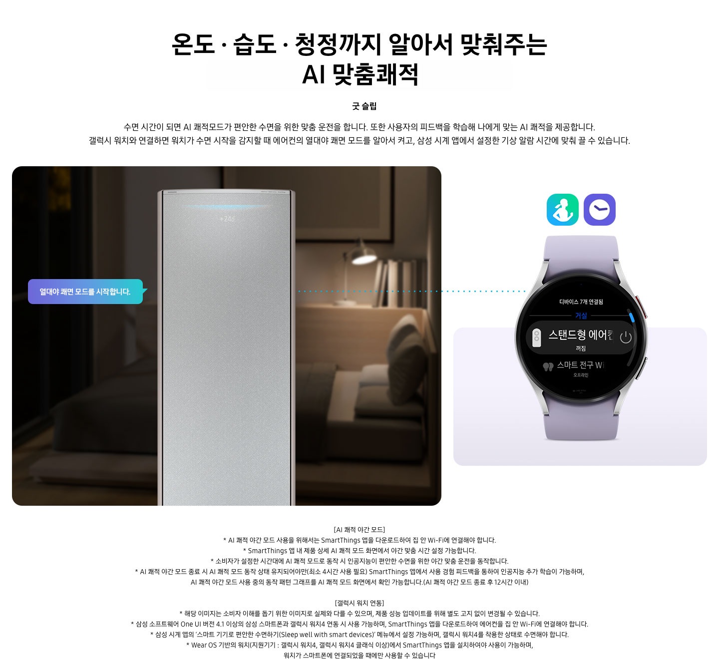 온도 • 습도 •청정까지 알아서 맞춰주는 BESPOKE AI 맞춤쾌적 굿 슬립 수면 시간이 되면 AI 쾌적모드가 편안한 수면을 위한 맞춤 운전을 합니다. 또한 사용자의 피드백을 학습해 나에게 맞는 AI 쾌적을 제공합니다. 갤럭시 워치와 연결하면 워치가 수면 시작을 감지할 때 에어컨의 열대야 쾌면 모드를 알아서 켜고, 삼성 시계 앱에서 설정한 기상 알람 시간에 맞춰 끌 수 있습니다. 설명이 보여지며 좌측엔 작동중인 에어컨 상단이 확대되어 보여지며, 열대야 쾌면 모드를 시작합니다 라는 말풍선이 보여집니다. 우측엔 갤럭시 워치 시계가 보여지며 화면엔 스탠드형 에어컨 꺼짐이 보여집니다. [AI 쾌적 야간 모드] 1. AI 쾌적 야간 모드 사용을 위해서는 SmartThings 앱을 다운로드하여 집 안 Wi-Fi에 연결해야 합니다. 2.  SmartThings 앱 내 제품 상세 AI 쾌적 모드 화면에서 야간 맞춤 시간 설정 가능합니다. 3. 소비자가 설정한 시간대에 AI 쾌적 모드로 동작 시 인공지능이 편안한 수면을 위한 야간 맞춤 운전을 동작합니다. 4. AI 쾌적 야간 모드 종료 시 AI 쾌적 모드 동작 상태 유지되어야만(최소 4시간 사용 필요) SmartThings 앱에서 사용 경험 피드백을 통하여 인공지능 추가 학습이 가능하며, AI 쾌적 야간 모드 사용 중의 동작 패턴 그래프를 AI 쾌적 모드 화면에서 확인 가능합니다.(AI 쾌적 야간 모드 종료 후 12시간 이내) [갤럭시 워치 연동] 1. 해당 이미지는 소비자 이해를 돕기 위한 이미지로 실제와 다를 수 있으며, 제품 성능 업데이트를 위해 별도 고지 없이 변경될 수 있습니다. 2. 삼성 소프트웨어 One UI 버전 4.1 이상의 삼성 스마트폰과 갤럭시 워치4 연동 시 사용 가능하며, SmartThings 앱을 다운로드하여 에어컨을 집 안 Wi-Fi에 연결해야 합니다. 3. 삼성 시계 앱의 ‘스마트 기기로 편안한 수면하기(Sleep well with smart devices)’ 메뉴에서 설정 가능하며, 갤럭시 워치4를 착용한 상태로 수면해야 합니다. 4. Wear OS 기반의 워치(지원기기 : 갤럭시 워치4, 갤럭시 워치4 클래식 이상)에서 SmartThings 앱을 설치하여야 사용이 가능하며, 워치가 스마트폰에 연결되었을 때에만 사용할 수 있습니다