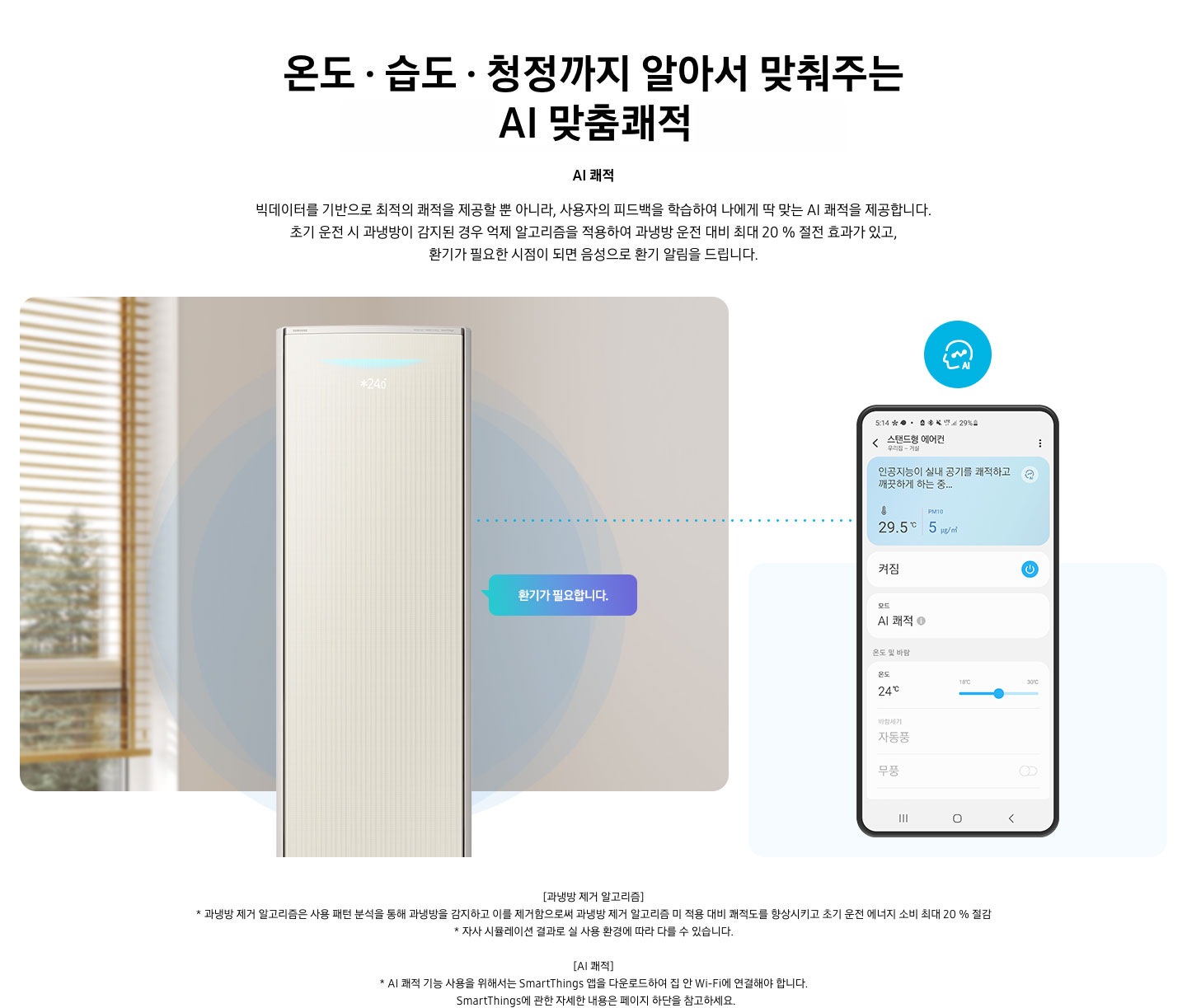 온도 • 습도 • 청정까지 알아서 맞춰주는 BESPOKE AI 맞춤쾌적 AI 쾌적 빅데이터를 기반으로 최적의 쾌적을 제공할 뿐 아니라, 사용자의 피드백을 학습하여 나에게 딱 맞는 AI 쾌적을 제공합니다. 설명이 보여지며 초기 운전 시 과냉방이 감지된 경우 억제 알고리즘을 적용하여 과냉방 운전 대비 최대 20% 절전 효과가 있고, 환기가 필요한 시점이 되면 음성으로 환기 알림을 드립니다. AI 쾌적 기능에 대해 보여주고 있습니다. 좌측에 무풍클래식 에어컨 정면컷과 환기가 필요합니다 말풍선이 보이며, 우측에 디바이스 내 UI 화면이 보여집니다. 화면엔 스탠드형 에어컨 화면이 보여지며 인공지능이 실내 공기를 쾌적하고 깨끗하게 하는중 문구가 보여집니다. 하단 참고 사항 [과냉방 제거 알고리즘] 1. 과냉방 제거 알고리즘은 사용 패턴 분석을 통해 과냉방을 감지하고 이를 제거함으로써 과냉방 제거 알고리즘 미 적용 대비 쾌적도를 향상시키고 초기 운전 에너지 소비 최대 20 % 절감 2. 자사 시뮬레이션 결과로 실 사용 환경에 따라 다를 수 있습니다. 3. 시험조건 : 외기 32 ℃, 당사 주택환경 실험실 116.6 ㎡ 설치 4. 실험방법 : 과냉방 억제 알고리즘 적용 유/무에 따른 초기 운전 적산 소비전력 비교 (냉방 운전 : 초기설정 22 ℃, 25분 경과 후 설정온도 26 ℃로 변경) [AI 쾌적]1. AI 쾌적 기능 사용을 위해서는 SmartThings 앱을 다운로드하여 집 안 Wi-Fi에 연결해야 합니다.   SmartThings에 관한 자세한 내용은 페이지 하단을 참고하세요.