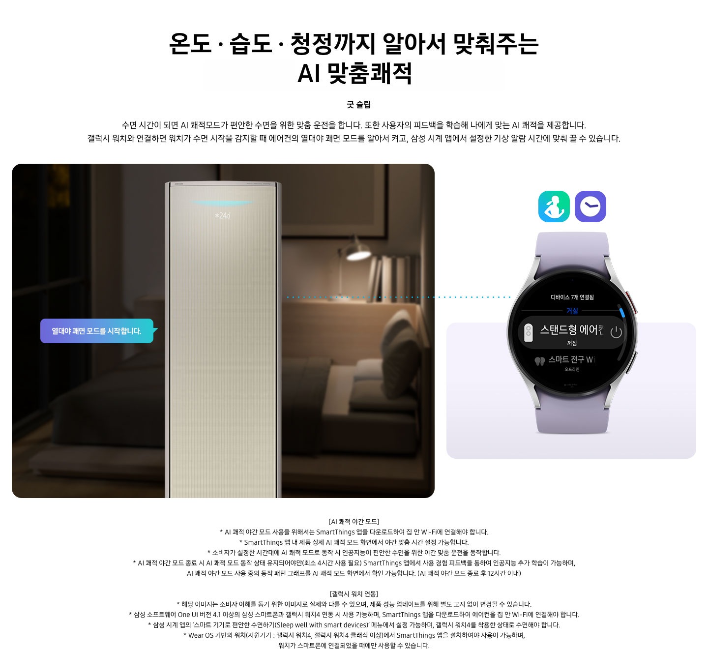 온도 • 습도 • 청정까지 알아서 맞춰주는 BESPOKE AI 맞춤쾌적 굿 슬립 수면 시간이 되면 AI 쾌적모드가 편안한 수면을 위한 맞춤 운전을 합니다. 또한 사용자의 피드백을 학습해 나에게 맞는 AI 쾌적을 제공합니다. 갤럭시 워치와 연결하면 워치가 수면 시작을 감지할 때 에어컨의 열대야 쾌면 모드를 알아서 켜고, 삼성 시계 앱에서 설정한 기상 알람 시간에 맞춰 끌 수 있습니다. 설명이 보여지며 좌측엔 작동중인 에어컨 상단이 확대되어 보여지며, 열대야 쾌면 모드를 시작합니다 라는 말풍선이 보여집니다. 우측엔 갤럭시 워치 시계가 보여지며 화면엔 스탠드형 에어컨 꺼짐이 보여집니다. [AI 쾌적 야간 모드] 1. AI 쾌적 야간 모드 사용을 위해서는 SmartThings 앱을 다운로드하여 집 안 Wi-Fi에 연결해야 합니다. 2.  SmartThings 앱 내 제품 상세 AI 쾌적 모드 화면에서 야간 맞춤 시간 설정 가능합니다. 3. 소비자가 설정한 시간대에 AI 쾌적 모드로 동작 시 인공지능이 편안한 수면을 위한 야간 맞춤 운전을 동작합니다. 4. AI 쾌적 야간 모드 종료 시 AI 쾌적 모드 동작 상태 유지되어야만(최소 4시간 사용 필요) SmartThings 앱에서 사용 경험 피드백을 통하여 인공지능 추가 학습이 가능하며, AI 쾌적 야간 모드 사용 중의 동작 패턴 그래프를 AI 쾌적 모드 화면에서 확인 가능합니다.(AI 쾌적 야간 모드 종료 후 12시간 이내) [갤럭시 워치 연동] 1. 해당 이미지는 소비자 이해를 돕기 위한 이미지로 실제와 다를 수 있으며, 제품 성능 업데이트를 위해 별도 고지 없이 변경될 수 있습니다. 2. 삼성 소프트웨어 One UI 버전 4.1 이상의 삼성 스마트폰과 갤럭시 워치4 연동 시 사용 가능하며, SmartThings 앱을 다운로드하여 에어컨을 집 안 Wi-Fi에 연결해야 합니다. 3. 삼성 시계 앱의 ‘스마트 기기로 편안한 수면하기(Sleep well with smart devices)’ 메뉴에서 설정 가능하며, 갤럭시 워치4를 착용한 상태로 수면해야 합니다. 4. Wear OS 기반의 워치(지원기기 : 갤럭시 워치4, 갤럭시 워치4 클래식 이상)에서 SmartThings 앱을 설치하여야 사용이 가능하며, 워치가 스마트폰에 연결되었을 때에만 사용할 수 있습니다