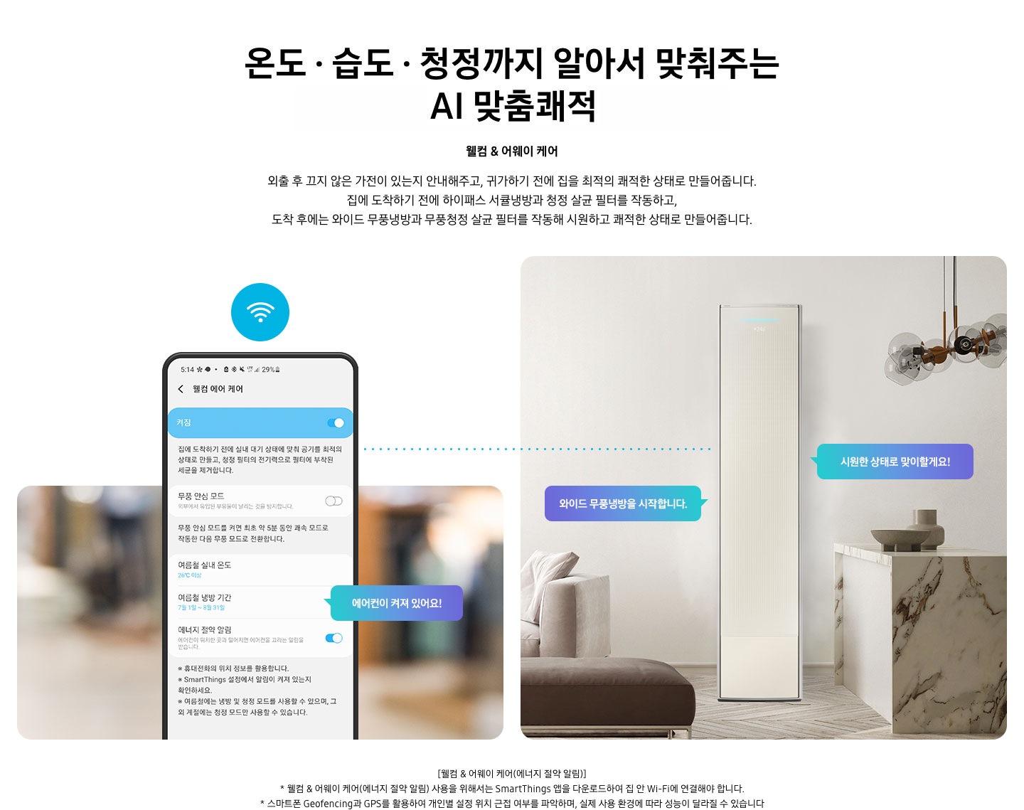 온도 • 습도 • 청정까지 알아서 맞춰주는 BESPOKE AI 맞춤쾌적 웰컴 & 어웨이 케어 외출 후 끄지 않은 가전이 있는지 안내해주고, 귀가하기 전에 집을 최적의 쾌적한 상태로 만들어줍니다. 집에 도착하기 전에 하이패스 회오리 냉방을 작동하고, 도착 후에는 무풍냉방과 무풍청정 살균 필터를 작동해 시원하고 쾌적한 상태로 만들어줍니다. 설명이 보여집니다. 웰컴 & 어웨이 기능에 대해 보여주고 있습니다. 좌측 휴대폰에 웨컴 에어 케어 기능을 사용할 수 있는 디바이스 ui가 보여지며 디바이스에 켜짐이 활성화 되있어 디바이스 우측에 에어컨이 켜져 있어요 라는 말풍선이 보여집니다. 우측엔 거실과 주방 사이 에어컨이 작동하고 있는 모습이 보여지며, 시원한 상태로 맞이할게요!, 와이드 무풍냉방을 시작합니다. 말풍선이 보여집니다. 하단 참고 사항 [웰컴 & 어웨이 케어(에너지 절약 알림)] 1. 웰컴 & 어웨이 케어(에너지 절약 알림) 사용을 위해서는 SmartThings 앱을 다운로드하여 집 안 Wi-Fi에 연결해야 합니다. 2. 스마트폰 Geofencing과 GPS를 활용하여 개인별 설정 위치 근접 여부를 파악하며, 실제 사용 환경에 따라 성능이 달라질 수 있습니다 
