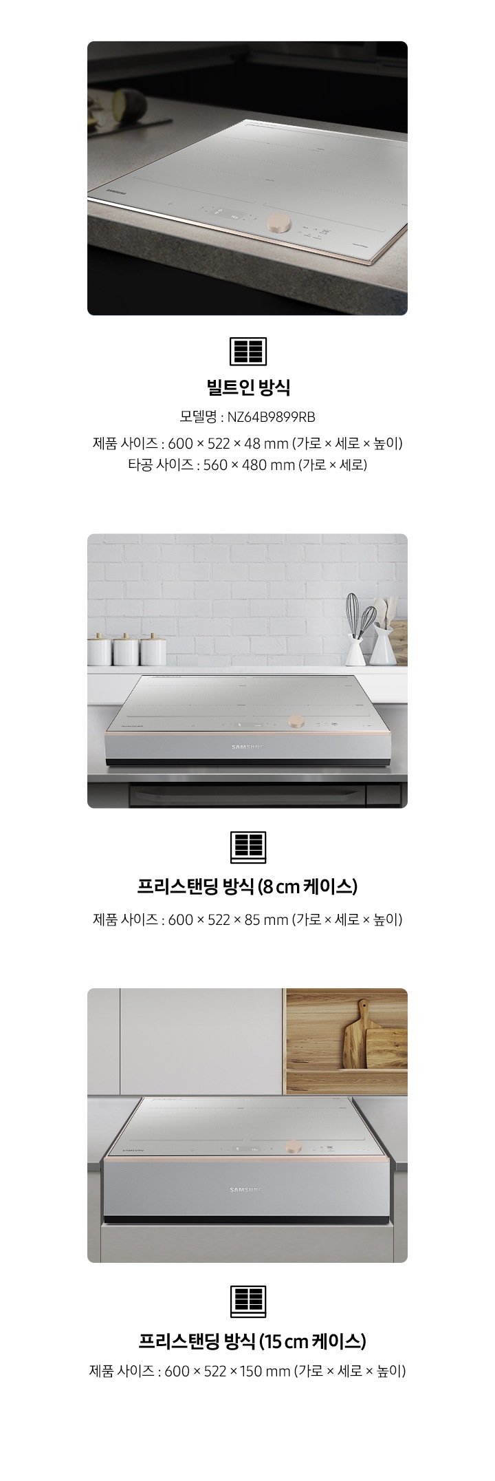 좌측부터 총 3개의 설치 방식을 사진과 텍스트로 설명하고 있습니다. 첫번째는 주방 상판에 BESPOKE 인덕션 빌트인 Infinite Line 그레이지가 빌트인 형태로 설치되어 있는 사진과 함께 인덕션 아이콘이미지가 있고, 아래로 빌트인 방식 / 모델명 : NZ64B9899RB / 제품 사이즈 : 600x522x48mm (가로x세로x높이) / 타공 사이즈 : 560x480mm (가로x세로) / 빌트인 제품 설치 시에는 별도의 설치비가 발생할 수 있습니다. 라는 내용이 기재되어 있습니다. 두번째는 주방에 8cm 케이스가 포함된 상태로 BESPOKE 인덕션 빌트인 Infinite Line 그레이지가 놓여져 있는 사진과 함께 인덕션 아이콘 이미지가 있고, 아래로 프리스탠딩 방식(8cm 케이스) / 제품 사이즈 : 600x522x85mm (가로x세로x높이) / 케이스 모델명 : NZ63T3100FB 라는 내용이 기재되어 있습니다. 두번째는 주방에 15cm 케이스가 포함된 상태로 BESPOKE 인덕션 빌트인 Infinite Line 그레이지가 가스렌지용 공간에 놓여져 있는 사진과 함께 인덕션 아이콘 이미지가 있고, 아래로 프리스탠딩 방식(15cm 케이스) / 제품 사이즈 : 600x522x150mm (가로x세로x높이) / 케이스 모델명 : NZ63T4100FB 라는 내용이 기재되어 있습니다.