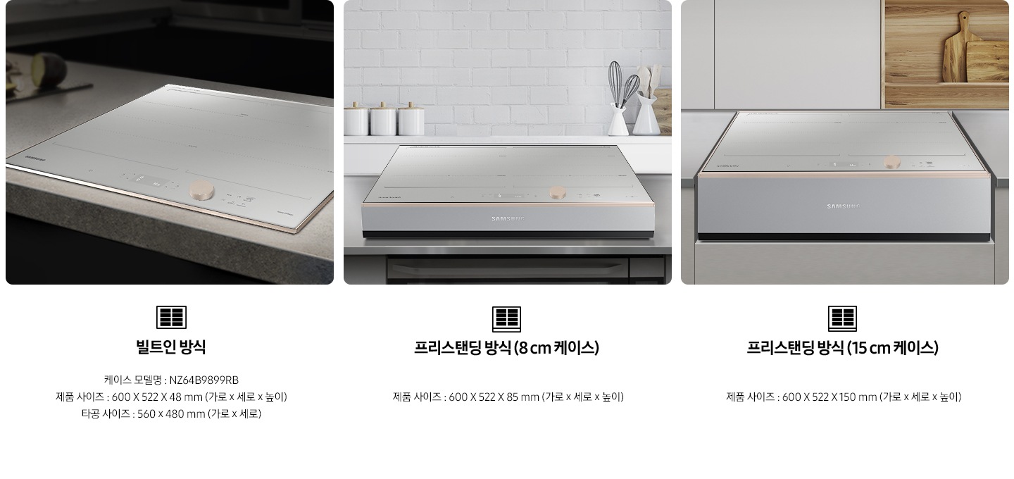 좌측부터 총 3개의 설치 방식을 사진과 텍스트로 설명하고 있습니다. 첫번째는 주방 상판에 BESPOKE 인덕션 빌트인 Infinite Line 그레이지가 빌트인 형태로 설치되어 있는 사진과 함께 인덕션 아이콘이미지가 있고, 아래로 빌트인 방식 / 모델명 : NZ64B9899RB / 제품 사이즈 : 600x522x48mm (가로x세로x높이) / 타공 사이즈 : 560x480mm (가로x세로) / 빌트인 제품 설치 시에는 별도의 설치비가 발생할 수 있습니다. 라는 내용이 기재되어 있습니다. 두번째는 주방에 8cm 케이스가 포함된 상태로 BESPOKE 인덕션 빌트인 Infinite Line 그레이지가 놓여져 있는 사진과 함께 인덕션 아이콘 이미지가 있고, 아래로 프리스탠딩 방식(8cm 케이스) / 제품 사이즈 : 600x522x85mm (가로x세로x높이) / 케이스 모델명 : NZ63T3100FB 라는 내용이 기재되어 있습니다. 두번째는 주방에 15cm 케이스가 포함된 상태로 BESPOKE 인덕션 빌트인 Infinite Line 그레이지가 가스렌지용 공간에 놓여져 있는 사진과 함께 인덕션 아이콘 이미지가 있고, 아래로 프리스탠딩 방식(15cm 케이스) / 제품 사이즈 : 600x522x150mm (가로x세로x높이) / 케이스 모델명 : NZ63T4100FB 라는 내용이 기재되어 있습니다.