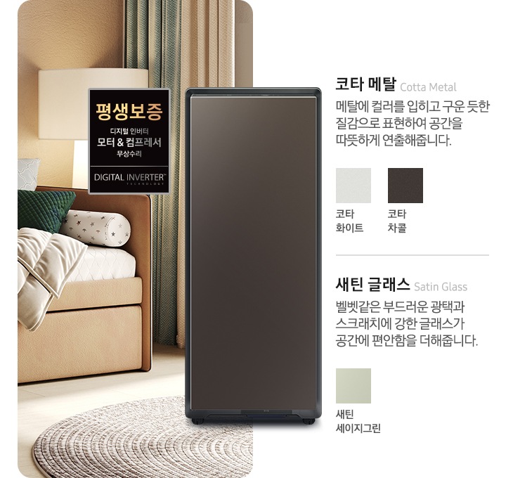 BESPOKE 슈드레서 제품이 거실 소파 옆에 놓여져 있습니다. 제품 좌측으로는 평생 보증 디지털 인버터 모터 & 컴프레서 무상수리 인증 배너가 있으며 제품 우측으로는 코타 메탈 Cotta Metal 메탈에 컬러를 입히고 구운 듯한 질감으로 표현하여 공간을 따뜻하게 연출해줍니다. 코타 화이트, 코타 차콜 컬러가 있습니다. 또한, 새틴 글래스 Satin Glass 벨벳같은 부드러운 광택과 스크래치에 강한 글래스가 공간에 편안함을 더해줍니다. 새틴 세이지그린 컬러가 있음을 알려줍니다.