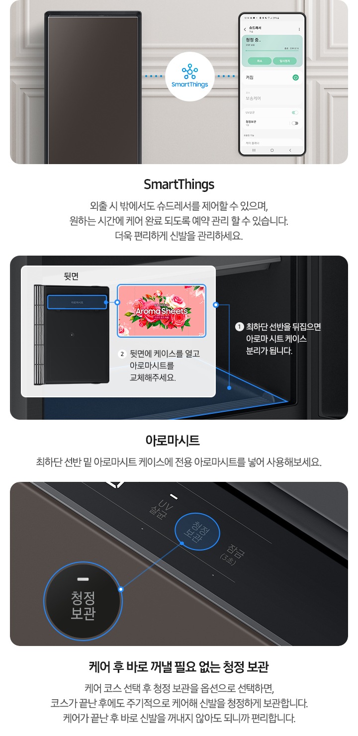 BESPOKE 슈드레서의 다양한 기능들이 보여지고 있습니다. 첫 번째 SmartThings 외출 시에도 어디에서든 자유롭게 슈드레서를 제어하여 더욱 편리하게 신발을 관리하세요. 문구와 함께 BESPOKE 슈드레서 코타 화이트 컬러의 제품과 핸드폰의 SmartThings 앱화면이 보여지며 서로 호환가능한 아이콘이 보여지고 있습니다. 두 번째 아로마시트 최하단 선반 밑 아로마시트 케이스에 전용 아로마시트를 넣어 사용해보세요. 문구와 함께 BESPOKE 슈드레서 내부 최하단 선반이 확대되어 보여집니다. 또한, 1. 최하단 선반을 뒤집으면 아로마 시트 케이스 분리가 됩니다. 문구와 아로마시트 케이스 뒷면 이미지에 각인된 아로마시트 문구에 하이라이트 표현이 되어있으며 아로마시트 이미지 밑 2. 뒷면에 케이스를 열고 아로마시트를 교체해주세요. 문구가 보여지고 있습니다. 세 번째 케어 후 바로 꺼낼 필요 없는 청정 보관 케어 코스 선택 후 청정 보관을 옵션으로 선택하면, 코스가 끝난 후에도 주기적으로 케어해 신발을 청정하게 보관합니다. 케어가 끝난 후 바로 신발을 꺼내지 않아도 되니까 편리합니다. 문구와 함께 BESPOKE 슈드레서 코타 화이트 컬러의 제품의 디스플레이 화면이 확대되어 보여지며 청정보관 버튼이 확대되어 나타납니다.