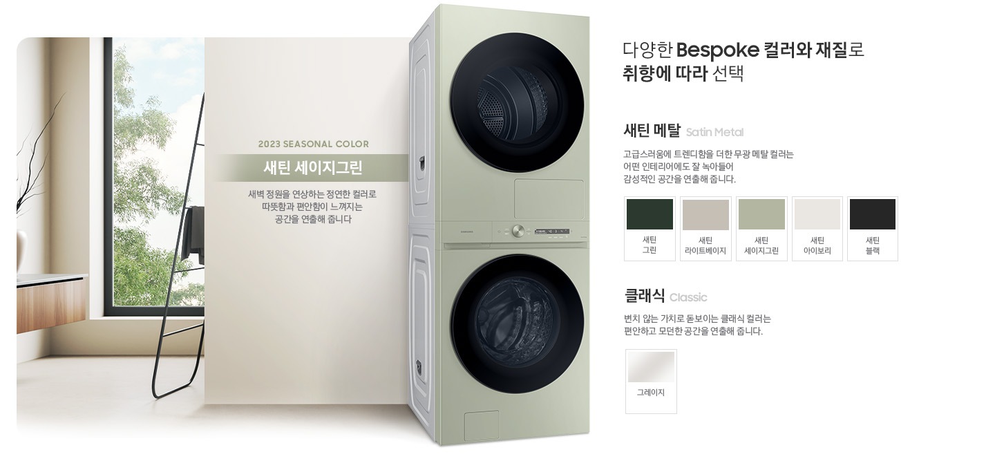 따뜻한 베이지톤 배경 욕실배경에 BESPOKE 그랑데 AI 원바디 Top-Fit 제품이 있고 우측 15도를 바라보고 있고 있습니다. 새틴 세이지 그린 새벽 정원을 연상하는 정연한 컬러로 따뜻함과 편안함이 느껴지는 공간을 연출해줍니다. 다양한 BESPOKE 컬러와 재질로 취향에 따라 선택  새틴메탈 > 고급스러움에 트렌디함을 더한 무광 메탈 컬러는 어떤 인테리어에도 잘 녹아들어 감성적인 인테리어 공간을 연출해줍니다. 새틴 메탈 모델컬러는 새틴 그린, 새틴 라이트베이지, 새틴 세이지그린, 새틴 아이보리, 새틴 블랙입니다. 클래식 변치 않는 가치로 돋보이는 클랙식 컬러는 편안하고 모던한 공간을 연출해 줍니다. 클래식 모델컬러는 그레이지 