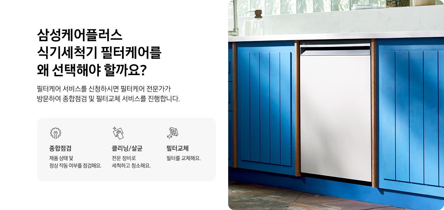 부엌 싱크대에 식기세척기가 있는 이미지입니다. 삼성케어플러스 가전케어를 왜 선택해야 할까요? 가전케어 전문가가 방문하여 종합점검, 클리닝/살균, 필터교체 까지 한번에 해결해드립니다. 종합점검을 나타내는 아이콘과 텍스트가 보여집니다. 클리닝/살균을 나타내는 아이콘과 텍스트가 보여집니다. 필터교체를 나타내는 아이콘과 텍스트가 보여집니다.