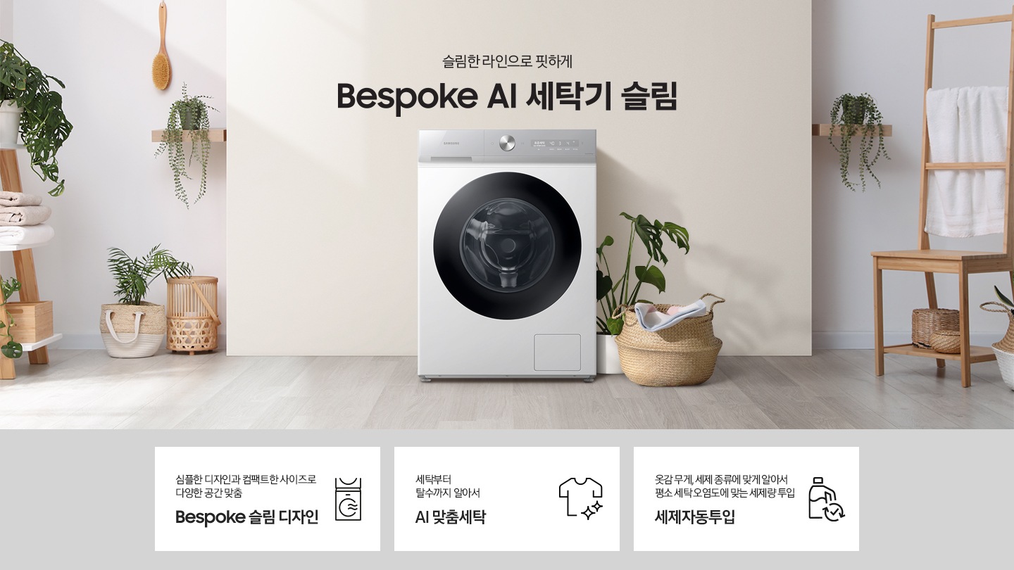 슬림한 라인으로 핏하게 Bespoke AI 세탁기 슬림. 아이보리색 벽면에 Bespoke AI 세탁기 슬림 모델이 설치되어 있습니다. 세탁기 우측으로는 화분과 라단 바구니 안에 빨랫감이 들어있습니다. 벽면 좌/우측으로 우드톤의 오브제들과 각종 화분, 라탄 바구니들이 장식되어 있는 연출된 이미지로 인테리어컷 우측 하단에는 디지털 인버터 모터 무상수리 평생보증 로고가 나와있습니다. 인테리어컷 하단에는 Bespoke AI 세탁기 슬림 모델의 3가지 특장점이 아이콘과 함께 나와있습니다. 심플한 디자인과 컴팩트한 사이즈로 다양한 공간맞춤 Bespoke 슬림 디자인 문구와 아이콘, 세탁부터 탈수까지 알아서 AI 맞춤세탁 문구와 아이콘, 옷감 무게, 세제 종류에 맞게 알아서 평소 세탁 오염도에 맞는 세제량 투입 AI 세제자동투입 문구와 아이콘.