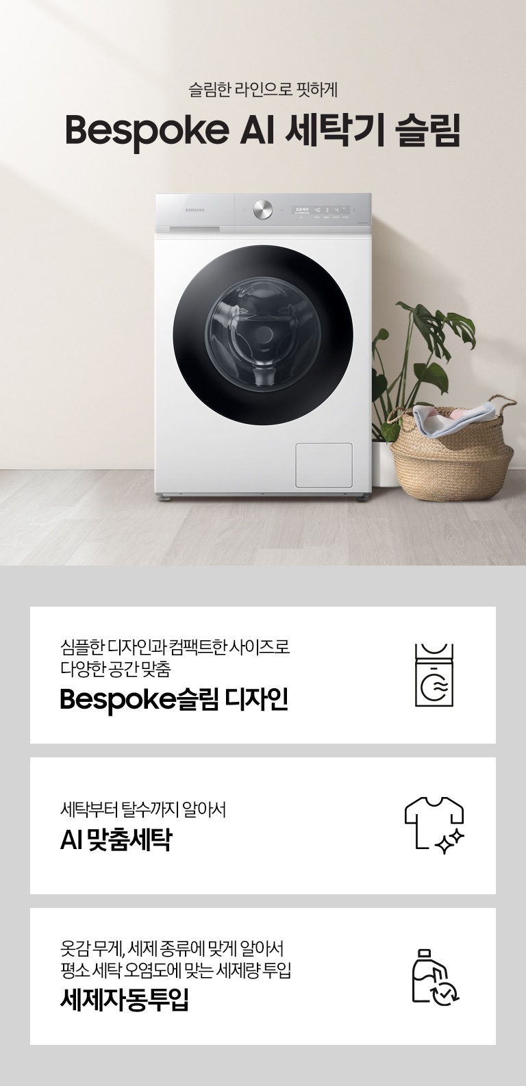 슬림한 라인으로 핏하게 Bespoke AI 세탁기 슬림. 아이보리색 벽면에 Bespoke AI 세탁기 슬림 모델이 설치되어 있습니다. 세탁기 우측으로는 화분과 라단 바구니 안에 빨랫감이 들어있습니다. 벽면 좌/우측으로 우드톤의 오브제들과 각종 화분, 라탄 바구니들이 장식되어 있는 연출된 이미지로 인테리어컷 우측 하단에는 디지털 인버터 모터 무상수리 평생보증 로고가 나와있습니다. 인테리어컷 하단에는 Bespoke AI 세탁기 슬림 모델의 3가지 특장점이 아이콘과 함께 나와있습니다. 심플한 디자인과 컴팩트한 사이즈로 다양한 공간맞춤 Bespoke 슬림 디자인 문구와 아이콘, 세탁부터 탈수까지 알아서 AI 맞춤세탁 문구와 아이콘, 옷감 무게, 세제 종류에 맞게 알아서 평소 세탁 오염도에 맞는 세제량 투입 AI 세제자동투입 문구와 아이콘.