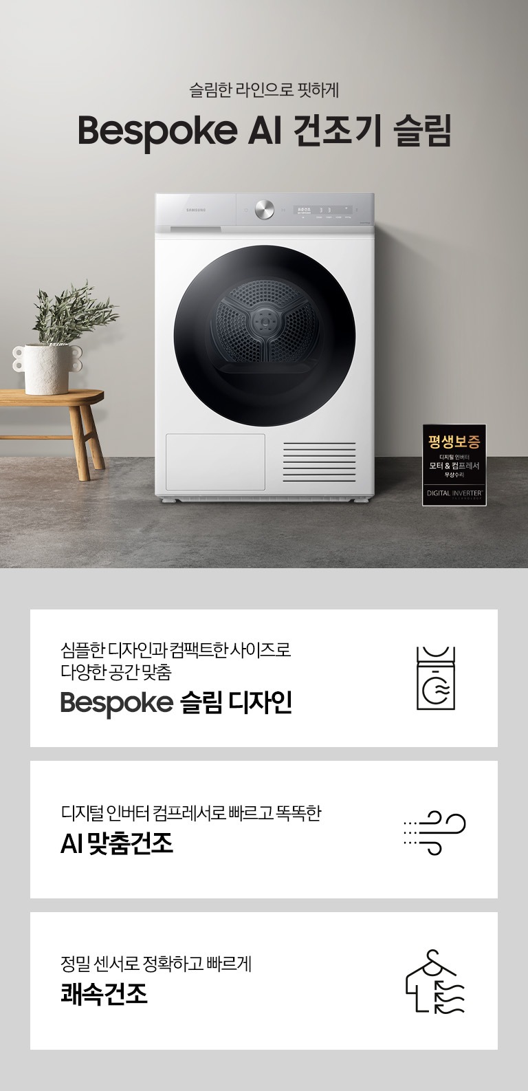 그레이톤의 바닥과 벽지가 있는 공간에 제품이 놓여져 있습니다. 제품 옆에는 미니 테이블있고 테이블 위에는 화분이 있습니다.좌측에는 창문이 있고 창문 쪽에는 세면대와 거울이 있습니다. 우측 하단에는 평생보증 디지털 인버터 모터&컴프레서 무상수리 라벨이 보입니다 KEY POINT 3개가 아래와 같이 보여집니다. 심플한 디자인과 컴팩트한 사이즈로 다양한 공간 맞춤 BESPOKE 슬림 디자인  디지털 인버터 컴프레서로 빠르고 똑똑한 AI 맞춤건조 정밀 센서로 정확하고 빠르게 쾌속건조