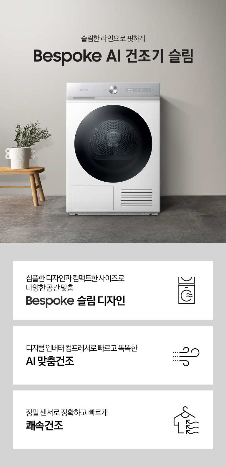 그레이톤의 바닥과 벽지가 있는 공간에 제품이 놓여져 있습니다. 제품 옆에는 미니 테이블있고 테이블 위에는 화분이 있습니다.좌측에는 창문이 있고 창문 쪽에는 세면대와 거울이 있습니다. 우측 하단에는 평생보증 디지털 인버터 모터&컴프레서 무상수리 라벨이 보입니다 KEY POINT 3개가 아래와 같이 보여집니다. 심플한 디자인과 컴팩트한 사이즈로 다양한 공간 맞춤 BESPOKE 슬림 디자인  디지털 인버터 컴프레서로 빠르고 똑똑한 AI 맞춤건조 정밀 센서로 정확하고 빠르게 쾌속건조