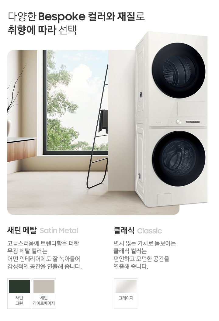 따뜻한 베이지톤 배경 욕실배경에 BESPOKE 그랑데 AI 원바디 Top-Fit 제품이 있고 우측 15도를 바라보고 있고 있습니다. 다양한 BESPOKE 컬러와 재질로 취향에 따라 선택  새틴메탈 > 고급스러움에 트렌디함을 더한 무광 메탈 컬러는 어떤 인테리어에도 잘 녹아들어 감성적인 인테리어 공간을 연출해줍니다. 새틴 메탈 모델컬러는 새틴 그린, 새틴 라이트베이지입니다. 클래식 변치 않는 가치로 돋보이는 클랙식 컬러는 편안하고 모던한 공간을 연출해 줍니다. 클래식 모델컬러는 그레이지 