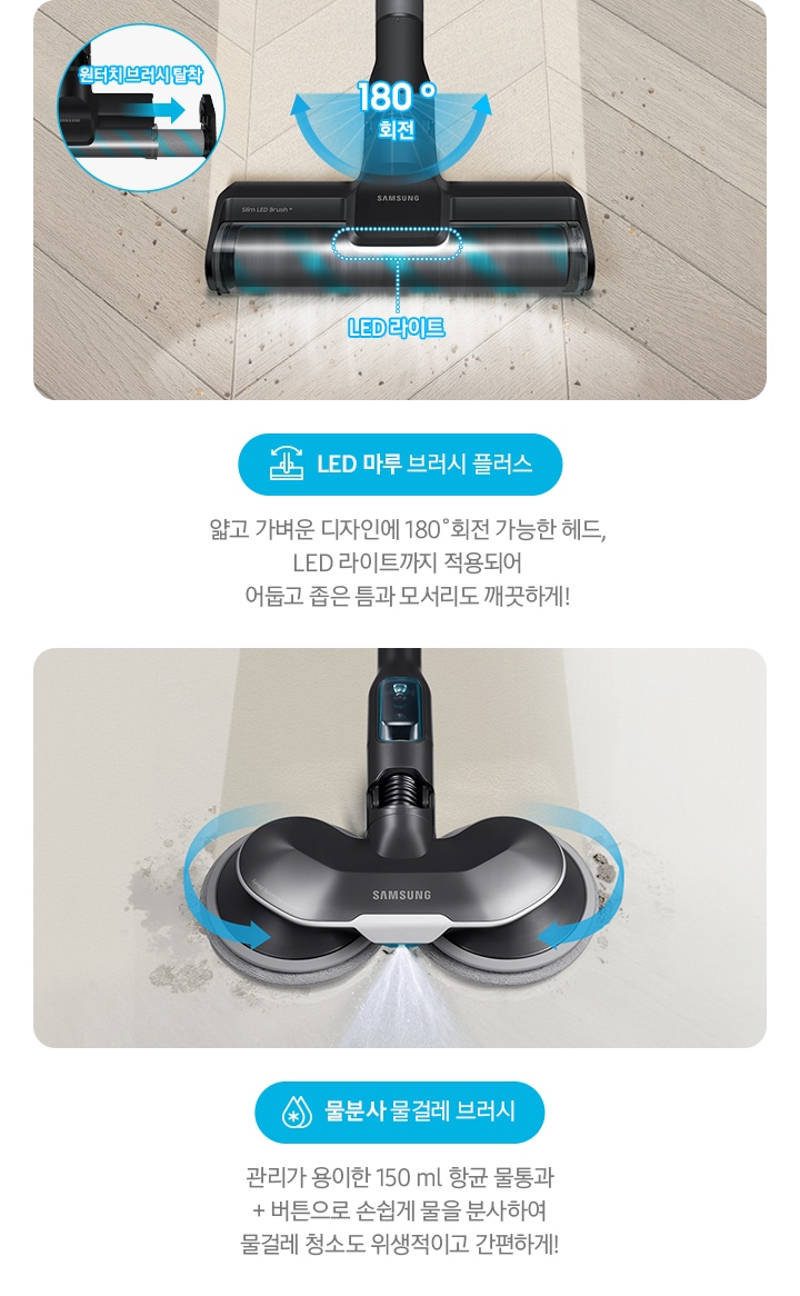 LED 마루 브러시 플러스 얇고 가벼운 디자인에 180˚회전 가능한 헤드, LED 라이트까지 적용되어  어둡고 좁은 틈과 모서리도 깨끗하게! 물분사 물걸레 브러시 관리가 용이한 150 ml 항균 물통과 + 버튼으로 손쉽게 물을 분사하여 물걸레 청소도 위생적이고 간편하게!