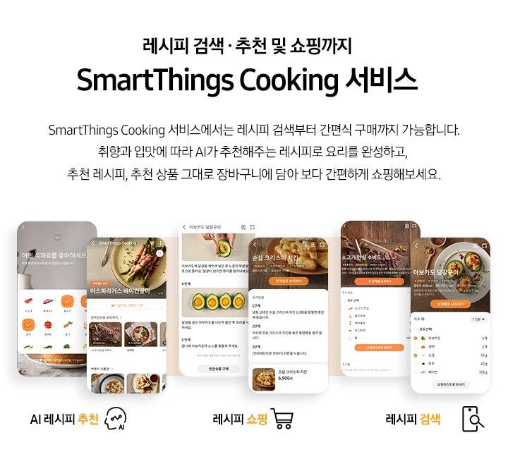 [레시피 검색. 추천 및 쇼핑까지 SmartThings Cooking  서비스] SmartThings Cooking 서비스에서는 레시피 검색부터 간편식 구매까지 가능합니다. 취향과 입맛에 따라 AI 추천해주는 레시피로 요리를 완성하고, 추천 레시피, 추천 상품 그대로 장바구니에 담아 보다 간편하게 쇼핑해보세요. 총 6개의 스마트폰 화면이 있습니다. 첫번째 AI 레시피 추천 기능은 식재료 추천 화면과, 아스파라거스 베이컨말이 및 다른 인덕션으로 요리 리스트와, 브랜드 식판관 등 다양하게 선택 하능한 화면이 있습니다. 두번째 레시피 쇼핑 기능은 아보카도 달걀구이 레시피와 그 아래 연관상품 구매 버튼이 보이는 화면과 순살 크리스피 치킨 조리방법과 그 아래 6,900원의 가격을 안내하는 화면이 있습니다. 세번째 레시피 검색 기능은 각각 소고기 안심 수비드와 아보카도 달걀구이를 선택했을 시 보여지는 필요 재료 등을 선택할 수 있도록 되어있는 화면이 있습니다.