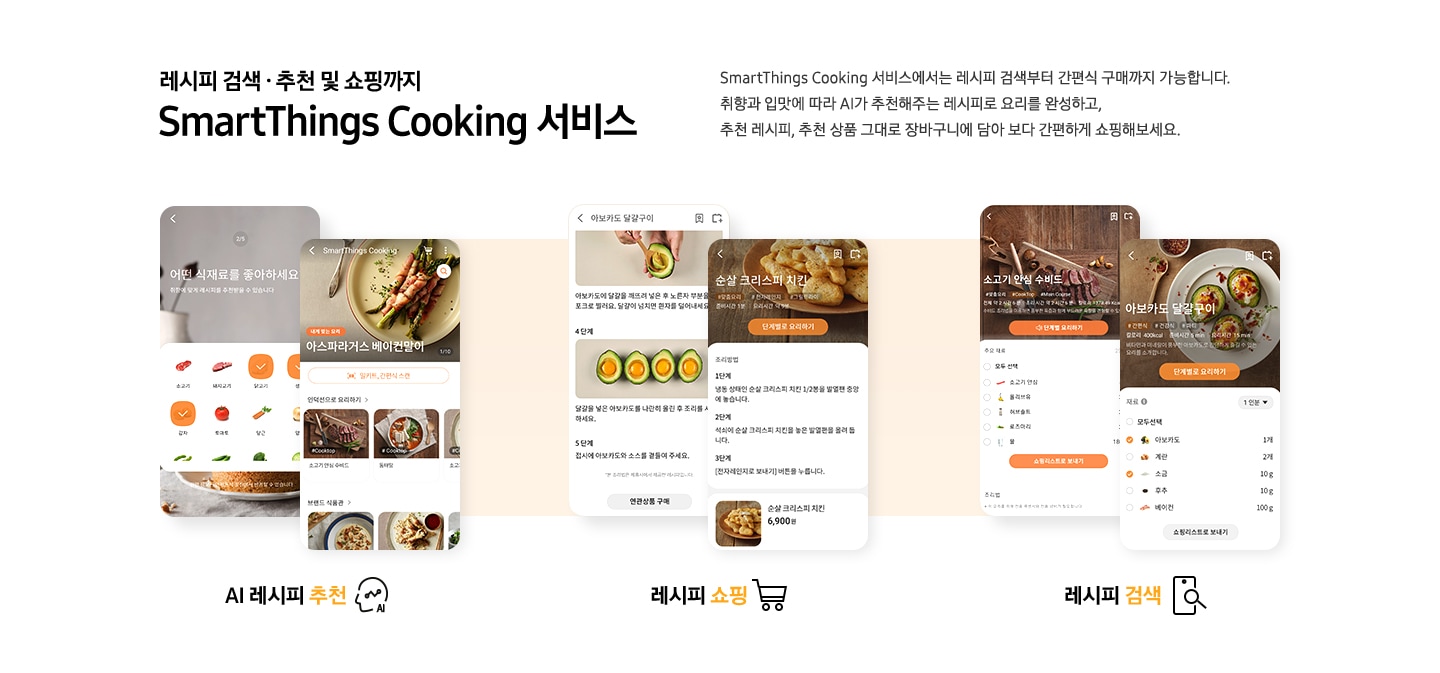 [레시피 검색. 추천 및 쇼핑까지 SmartThings Cooking  서비스] SmartThings Cooking 서비스에서는 레시피 검색부터 간편식 구매까지 가능합니다. 취향과 입맛에 따라 AI 추천해주는 레시피로 요리를 완성하고, 추천 레시피, 추천 상품 그대로 장바구니에 담아 보다 간편하게 쇼핑해보세요. 총 6개의 스마트폰 화면이 있습니다. 첫번째 AI 레시피 추천 기능은 식재료 추천 화면과, 아스파라거스 베이컨말이 및 다른 인덕션으로 요리 리스트와, 브랜드 식판관 등 다양하게 선택 하능한 화면이 있습니다. 두번째 레시피 쇼핑 기능은 아보카도 달걀구이 레시피와 그 아래 연관상품 구매 버튼이 보이는 화면과 순살 크리스피 치킨 조리방법과 그 아래 6,900원의 가격을 안내하는 화면이 있습니다. 세번째 레시피 검색 기능은 각각 소고기 안심 수비드와 아보카도 달걀구이를 선택했을 시 보여지는 필요 재료 등을 선택할 수 있도록 되어있는 화면이 있습니다.