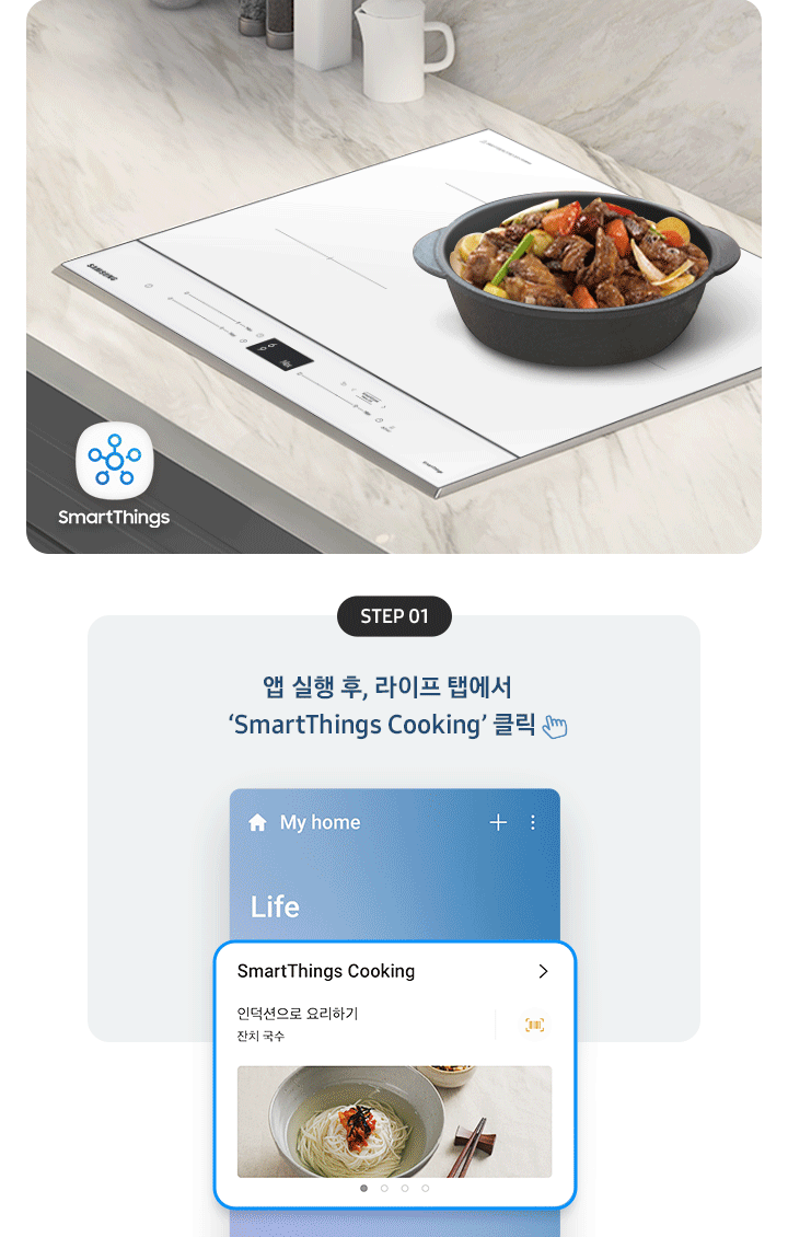좌측에는 총 5단계의 조리과정을 gif 애니메이션 형태로 보여줍니다.  Step 01 앱 실행 후, 라이프 탭에서 'SmartThings Cooking' 클릭 (클릭을 표현하는 손 아이콘) 아래로 SmartThing Cooking 인덕션으로 요리하기 잔치국수가 선택된 화면 이미지  Step 02 '인덕션으로 요리하기' 클릭 (클릭을 표현하는 손 아이콘) (바로 검색 버튼을 통해 조회도 가능) 아래로 인덕션으로 요리하기 중 소고기 안심 수비드, 동태탕 등 선택하는 화면 이미지  Step 03 원하는 레시피 선택 아래로 맞춤 요리 > 내 조리기기 전용으로 만든 맞춤형 요리를 만들어보세요. 라는 문구와 함께 소고기 안심 수비드, 콩나물국 중 선택하는 화면 이미지  Step 04 레시피대로 준비가 완료되면 '인덕션으로 보내기' 클릭 (클릭을 표현하는 손 아이콘) 아래로 인덕션에 보내기 ㅣ 약 124분 이라고 써진 화면 이미지  Step 05 앱에서 보낸 조리값으로 맛있는 요리 시작! 아래로 3단계 인덕션에서 알림음이 울리면 밀봉한 고기를 넣으세요. 라고 조리과정을 안내하는 화면 이미지 우측에는 대리석 느낌의 주방 상판에 BESPOKE 인덕션 빌트인 (플렉스) 글램 화이트가 설치되어 있고, 그 위로 콩나물국이 담긴 쿡팟이 있습니다. 인덕션 좌측 아래로 SmartThings 로고가 있습니다.