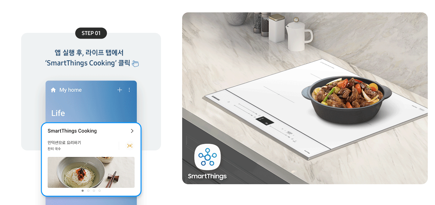좌측에는 총 5단계의 조리과정을 gif 애니메이션 형태로 보여줍니다.  Step 01 앱 실행 후, 라이프 탭에서 'SmartThings Cooking' 클릭 (클릭을 표현하는 손 아이콘) 아래로 SmartThing Cooking 인덕션으로 요리하기 잔치국수가 선택된 화면 이미지  Step 02 '인덕션으로 요리하기' 클릭 (클릭을 표현하는 손 아이콘) (바로 검색 버튼을 통해 조회도 가능) 아래로 인덕션으로 요리하기 중 소고기 안심 수비드, 동태탕 등 선택하는 화면 이미지  Step 03 원하는 레시피 선택 아래로 맞춤 요리 > 내 조리기기 전용으로 만든 맞춤형 요리를 만들어보세요. 라는 문구와 함께 소고기 안심 수비드, 콩나물국 중 선택하는 화면 이미지  Step 04 레시피대로 준비가 완료되면 '인덕션으로 보내기' 클릭 (클릭을 표현하는 손 아이콘) 아래로 인덕션에 보내기 ㅣ 약 124분 이라고 써진 화면 이미지  Step 05 앱에서 보낸 조리값으로 맛있는 요리 시작! 아래로 3단계 인덕션에서 알림음이 울리면 밀봉한 고기를 넣으세요. 라고 조리과정을 안내하는 화면 이미지 우측에는 대리석 느낌의 주방 상판에 BESPOKE 인덕션 빌트인 (플렉스) 글램 화이트가 설치되어 있고, 그 위로 콩나물국이 담긴 쿡팟이 있습니다. 인덕션 좌측 아래로 SmartThings 로고가 있습니다.