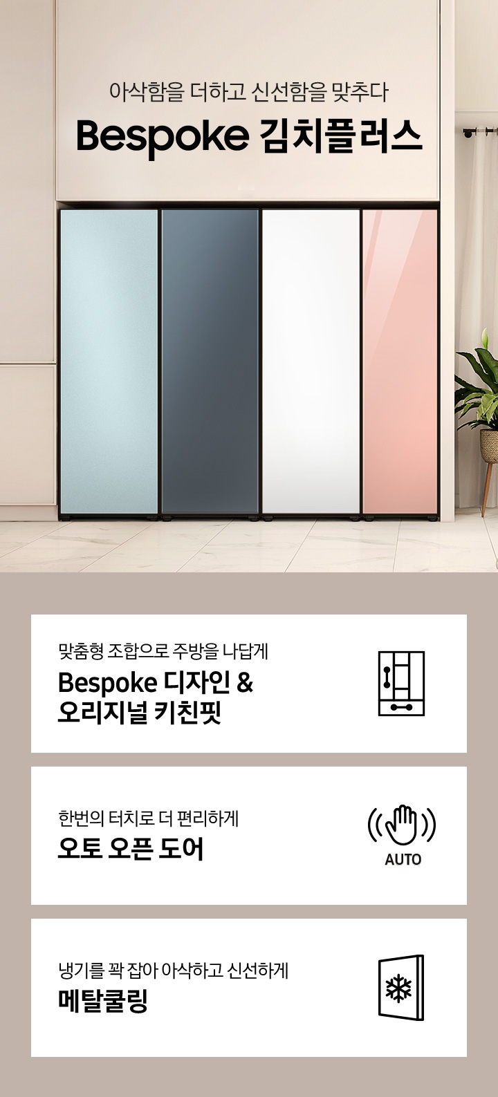 베이지톤의 주방의 우측에는 2022 NEW BESPOKE 김치플러스 로고가 있고 그 아래에 화이트 상판과 우드 소재의 식탁과 식탁의자 4개, 커튼이 달린 큰창이 있습니다. 좌측에는 싱크대가 살짝 보이며 코타 모닝블루, 쉬머차콜, 코타화이트, 글램피치 색상의 냉장,냉동,김치,와인 1도어 페어, 글램 바닐라, 코타 이브닝 코랄, 코타 차콜, 코타 화이트 색상의 냉장,냉동,김치,와인 1도어 페어, 글램 화이트, 글램 핑크, 새틴 크레이, 새틴 베이지 색상의 냉장,냉동,김치,와인 1도어 페어, 쉬머 차콜, 새틴 베이지, 글램 바닐라, 글램 네이비 색상의 냉장,냉동,김치,와인 1도어 페어 순으로 gif 애니메이션 형태로 보여지고 있습니다. 이미지 하단에는 1도어 김치플러스의 주요 특장점 3가지를 설명하는 텍스트와 아이콘 이미지가 있습니다. 3POD 첫번째는 맞춤형 조합으로 주방을 나답게 BESPOKE 디자인 & 오리지널 키친핏과 이를 표현하는 자유 조합 패널 변형 아이콘이미지, 한 번의 터치로 더 편리하게 오토 오픈 도어와 이를 표현하는 손 모양 아래 AUTO 라는 텍스트가 배치된 아이콘이미지, 세번째는 냉기를 꽉 잡아 아삭하고 신선하게 메탈쿨링과 이를 표현하는 패널 사각형 안에 얼음 결정이 있는 아이콘이미지가 있습니다.