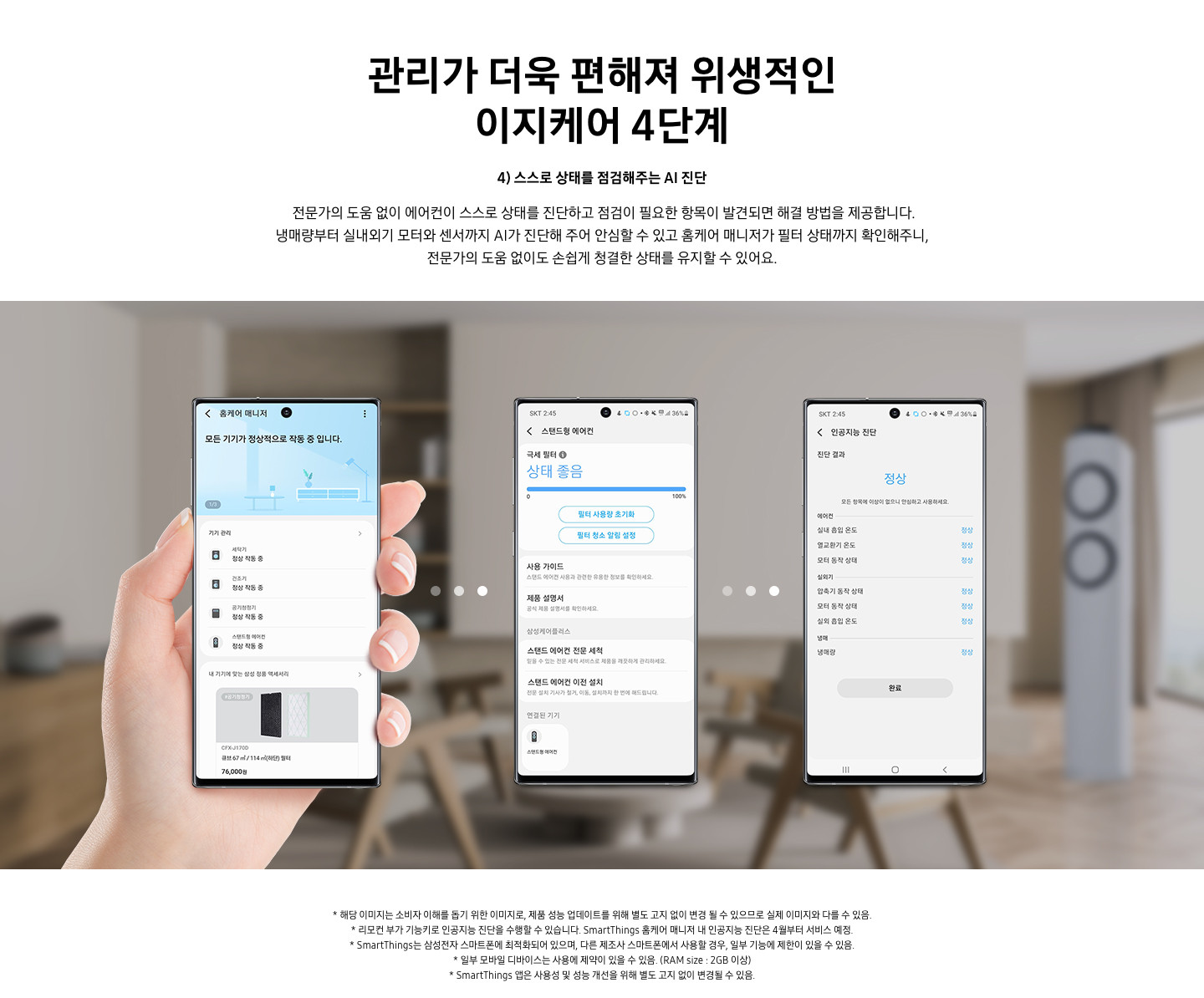 4단계 스스로 상태를 점검해주는 AI 진단 문구와 전문가의 도움 없이 에어컨이 스스로 상태를 진단하고 점검이 필요한 항복이 발견되면 해결 방법을 제공합니다. 냉매량부터 실내외기 모터와 센서까지 AI가 진단해 주어 안심할 수 있고 홈케어 매니저가 필터 상태를 확인해주니, 전문가의 도움없이도 손쉽게 청결한 상태를 유지할 수 있어요. 설명글이 보여지며 이미지에는  3개의 휴대폰이 보여지며 좌측부터 홈케어 매니저가 활성화 되어 있으며, 두번째 휴대폰은 화성된 제품 중 스탠드형 에어컨이 활성화 되어 현재 상태를 보여주고 있으며, 세번째 인공지능 진단 메뉴가 활성화 되어 있으며 진달 결과 정상 상태로 휴대폰에 보여집니다. 