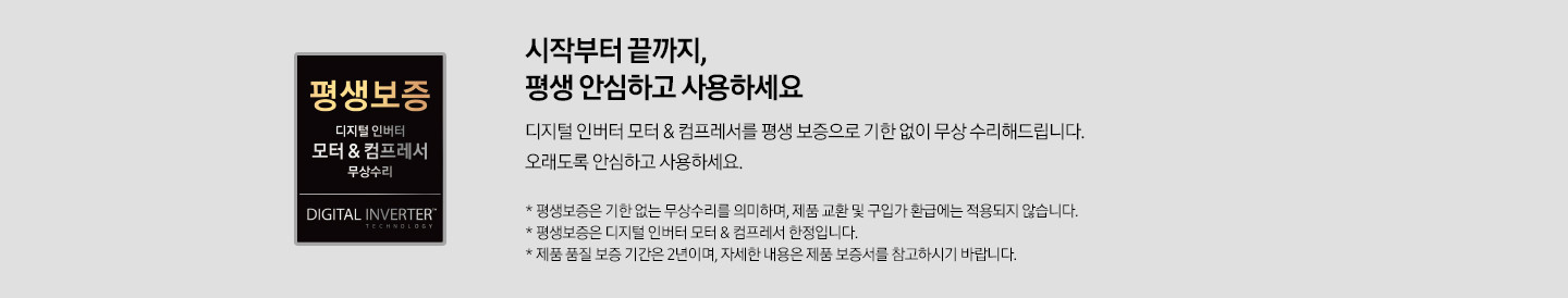 좌측 평생보증 마크와 우측엔 시작부터 끝까지, 평생 안심하고 사용하세요 디지털 인버터 모터&컴프레서를 평생 보증으로 기한 없이 무상 수리해드립니다. 오래도록 안심하고 사용하세요 평생보증은 기한 없는 무상수리를 의미하며, 제품 교환 및 구입가 환급에는 적용되지 않습니다. 평생보증은 디지털 인버터 모터& 컴프레서 한정입니다. 제품 품질 보증 기간은 2년이며 자세한 내용은 재품 보증서를 참고하시기 바랍니다. 가 쓰여 있습니다