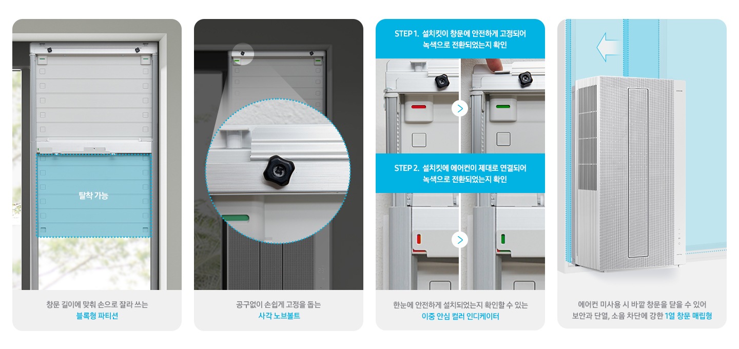 창문형 에어컨 설치 할수 있는 설치킷을 보여주고 있습니다. 1. 창문에 탈부착이 가능 한 부분을 보여주고 있습니다. 이미지 아래 하단 글에 창문 길이에 맞춰 손으로 잘라쓰는 블록형 파티션 이라고 쓰여있습니다. 2. 고정하는 볼트를 크게 확대해서 보여주고 있습니다. 이미지 아래 하단 글에 공구없이 손쉽게 고정을 돕는 사각 노브볼트 라고 쓰여있습니다. 3. 고정이 안되어있을시 발간색으로 보여지고 고정이 되었을시 초록색으로 표출되는 부분을 보여주고 있습니다. 이미지 아래 하단글에 안전하게 고정되었는지 눈으로 직접 확인하는 안심컬러 인디케이터 라고 쓰여 있습니다. 4, 설치되어있는 창문형 에어컨 뒤로 창문을 닫을 수 있는 모습이 그래픽으로 보여지고 있습니다. 이미지 아래 하단 글에 에어컨 미사용시 바깥 창문을 닫을 수 있어 보안과 단열, 소음 차단에 강한 1열 창문 매립형 라고 쓰여 있습니다.