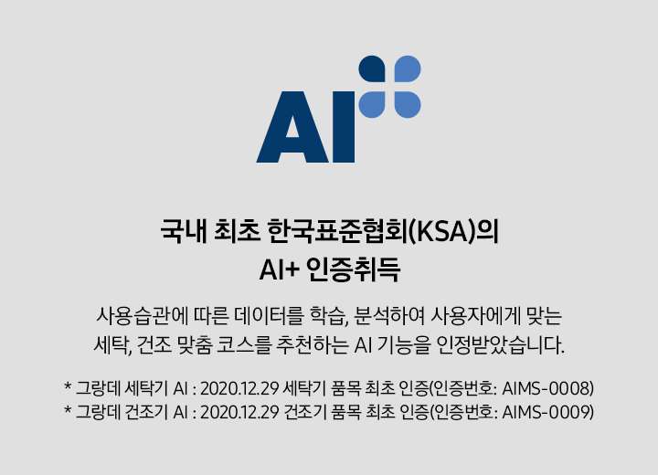 국내 최초 한국표준협회(KSA)의 AI+ 인증 취득 배너입니다. 사용습관에 따른 데이터를 학습, 분석하여 사용자에게 맞는 세탁, 건조 맞춤 코스를 추천하는 AI 기능을 인정받았습니다. * 그랑데 세탁기 AI : 2020.12.29 세탁기 품목 최초 인증(인증번호 : AIMS-0008) * 그랑데 건조기 AI : 2020.12.29 건조기 품목 최초 인증(인증번호 : AIMS-0009)