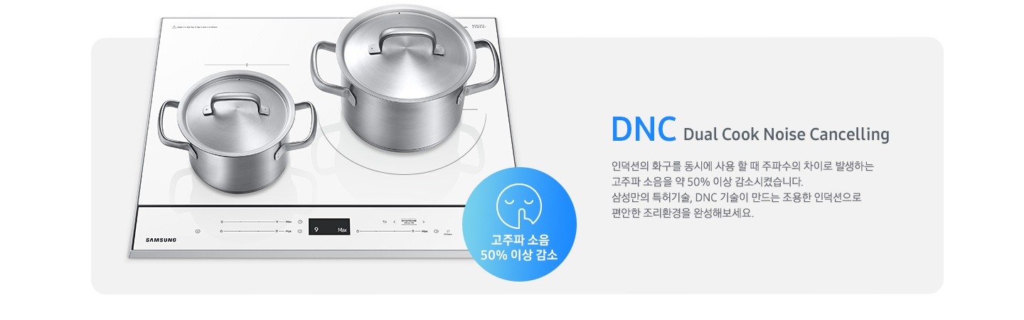 하얀색 BESPOKE 인덕션 빌트인 (플렉스) 위에 스테인리스 재질의 냄비 두구가 올려져있으며, 오른쪽에 DNC에 관련된 설명 문구가 젹혀있습니다. DNC Dual Cook Noise Cancelling, 인덕션의 화구를 동시에 사용할 때 주파수의 차이로 발생하는 고주파 소움을 약 50 % 감소시켰습니다. 삼성만의 특허기술, DNC 기술이 만드는 조용한 인덕션으로 편안한 조리 환경을 완성해보세요. 문구가 적혀있습니다. 그 오른쪽에는 고주파 소음 50 % 감소 한다는 문구와 함께 조용한것을 알려주는 아이콘이 그려져있습니다.