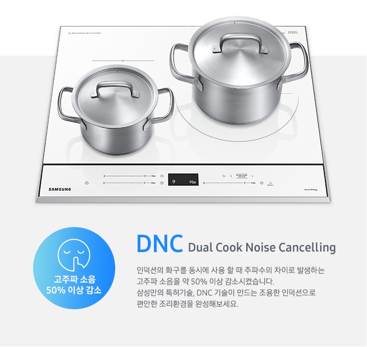 하얀색 BESPOKE 인덕션 빌트인 (플렉스) 위에 스테인리스 재질의 냄비 두구가 올려져있으며, 오른쪽에 DNC에 관련된 설명 문구가 젹혀있습니다. DNC Dual Cook Noise Cancelling, 인덕션의 화구를 동시에 사용할 때 주파수의 차이로 발생하는 고주파 소움을 약 50 % 감소시켰습니다. 삼성만의 특허기술, DNC 기술이 만드는 조용한 인덕션으로 편안한 조리 환경을 완성해보세요. 문구가 적혀있습니다. 그 오른쪽에는 고주파 소음 50 % 감소 한다는 문구와 함께 조용한것을 알려주는 아이콘이 그려져있습니다.