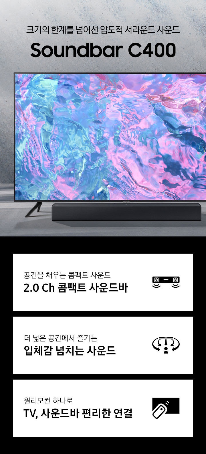 밝은색의 배경에 TV가 놓여있고 C400도 나란히 배치되어 있습니다. 크기의 한계를 넘어선 압도적 서라운드 사운드 Soundbar C400 KV입니다. 하단 3POD에는 공간을 채우는 콤팩트 사운드 2.0 Ch 콤팩트 사운드바 문구와 사운드바에서 음파가 나오는 모습을 형상화한 아이콘, 더 넓은 공간에서 즐기는 입체감 넘치는 사운드 문구와 사운드바에서 나오는 음파가 사람을 감싸는 모습을 형상화한 아이콘, 원리모컨 하나로 TV, 사운드바 편리한 연결 문구와 TV에 리모컨을 사용하는 모습을 형상화한 아이콘이 있습니다.
