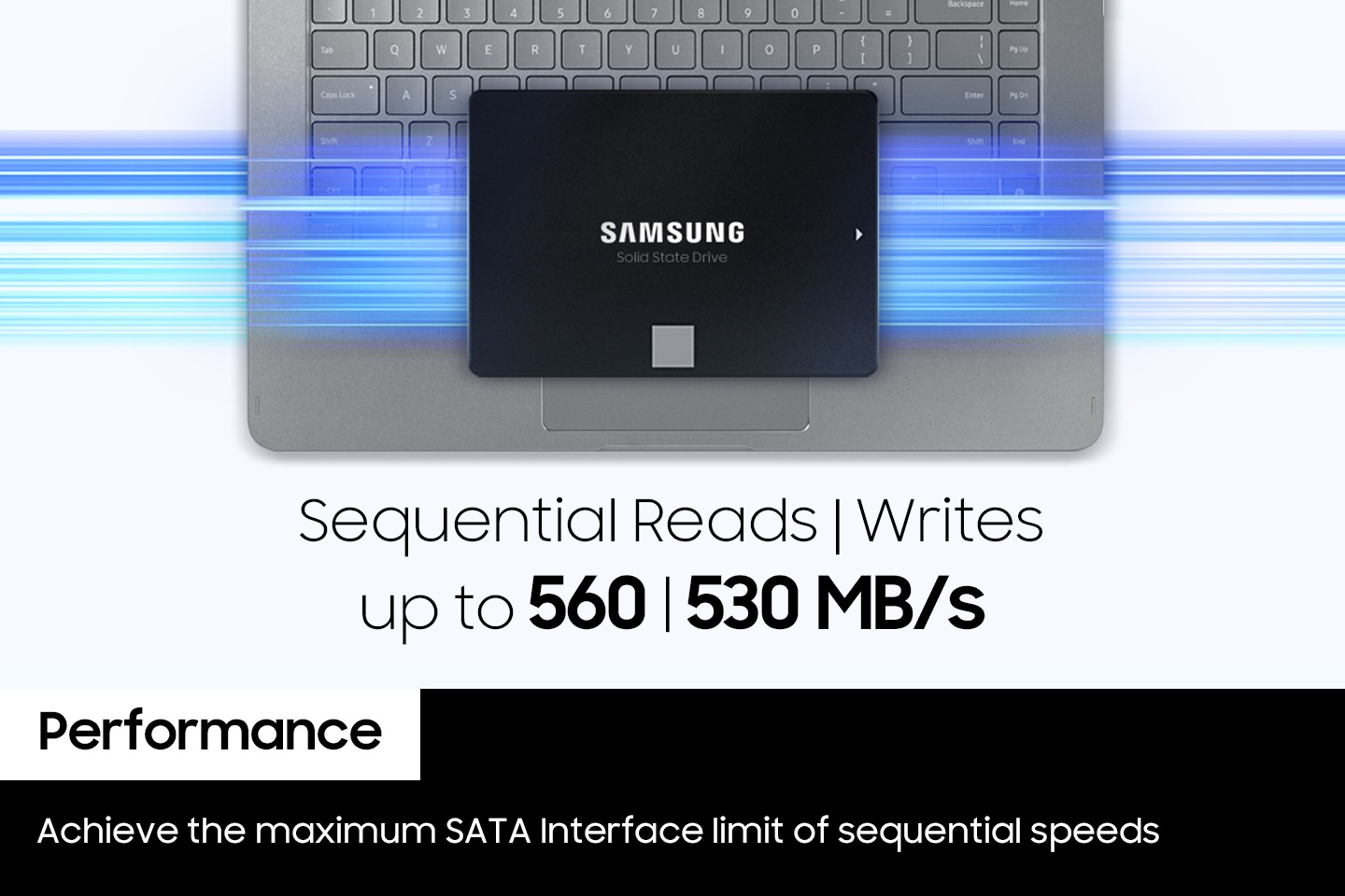노트북 키보드 위에 내장 SSD의 정면 이미지가 노출되고 있으면 노트북과 내장 SSD 사이로 파란색상들의 불 빛이 가로로 길에 그어저 있습니다. 하단에는 영어로 sequential reads l writes up to 560 l 530 MB/s가 적혀저 있으며 왼쪽 하단에 흰색 배경에 박스에는 Performance 단어가 적혀 있고 단어 하단에 검은색 배경에 박스에는 영어로 Achieve the maximum SATA Interface limit of sequential speeds 라고 적혀 있습니다.