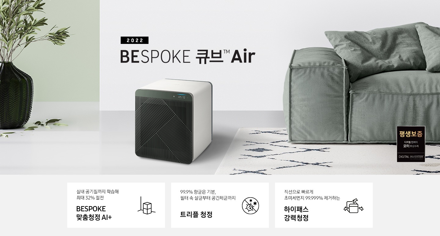 BESPOKE 큐브™ Air가 모던한 인테리어와 잘 어울리는 모습을 연출하였습니다. 제품의 좌측으로 2022 NEW BESPOKE 큐브™ Air 문구가 적혀있습니다. 제품의 우측으로는 디지털 인버터 모터 무상수리 평생보증 로고가 있습니다. 화면 하단에는 실내 공기질까지 학습해 최대 32 % 절전 BESPOKE 맞춤청정 AI+ 문구와 공기청정기 아이콘이 있습니다. 99.9 % 항균은 기본, 필터 속 살균부터 공간제균까지 트리플 안심청정 문구와 항균 아이콘이 있습니다. 직선으로 빠르게 초미세먼지 99.999 % 제거하는 하이패스 강력청정 문구와 공기청정기가 바람을 내뿜는 아이콘이 있습니다.