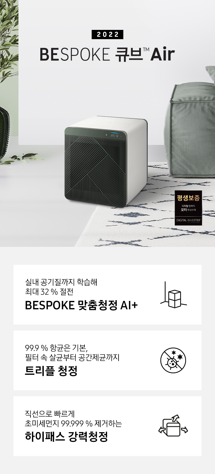 BESPOKE 큐브™ Air가 모던한 인테리어와 잘 어울리는 모습을 연출하였습니다. 제품의 좌측으로 2022 NEW BESPOKE 큐브™ Air 문구가 적혀있습니다. 제품의 우측으로는 디지털 인버터 모터 무상수리 평생보증 로고가 있습니다. 화면 하단에는 실내 공기질까지 학습해 최대 32 % 절전 BESPOKE 맞춤청정 AI+ 문구와 공기청정기 아이콘이 있습니다. 99.9 % 항균은 기본, 필터 속 살균부터 공간제균까지 트리플 안심청정 문구와 항균 아이콘이 있습니다. 직선으로 빠르게 초미세먼지 99.999 % 제거하는 하이패스 강력청정 문구와 공기청정기가 바람을 내뿜는 아이콘이 있습니다.